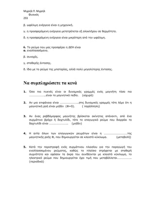 Μιχαήλ Π. Μιχαήλ
Φυσικός
293
β. ωφέλιµη ενέργεια είναι η µηχανική.
γ. η προσφερόµενη ενέργεια µετατρέπεται εξ ολοκλήρου σε θερµότητα.
δ. η προσφερόµενη ενέργεια είναι µικρότερη από την ωφέλιµη.
6. Το ρεύµα που µας προσφέρει η ∆ΕΗ είναι
α. εναλλασσόµενο.
β. συνεχές.
γ. σταθερής έντασης.
δ. ίδιο µε το ρεύµα της µπαταρίας, αλλά πολύ µεγαλύτερης έντασης.
Να συµπληρώσετε τα κενά
1. Όσο πιο πυκνές είναι οι δυναµικές γραµµές ενός µαγνήτη τόσο πιο
…………………..είναι το µαγνητικό πεδίο. (ισχυρό)
2. Αν µια επιφάνεια είναι ……………………..στις δυναµικές γραµµές τότε λέµε ότι η
µαγνητική ροή είναι µηδέν (Φ=0). ( παράλληλη)
3. Αν ένας ραβδόµορφος µαγνήτης βρίσκεται ακίνητος απέναντι, από ένα
συρµάτινο βρόχο ή δαχτυλίδι, τότε το επαγωγικό ρεύµα που διαρρέει το
δαχτυλίδι είναι …………………….. (µηδέν)
4. Η αιτία όλων των επαγωγικών ρευµάτων είναι η ……………………………της
µαγνητικής ροής Φ, που δηµιουργείται σε κλειστό κύκλωµα. (µεταβολή)
5. Κατά την περιστροφή ενός συρµάτινου πλαισίου για την παραγωγή του
εναλλασσοµένου ρεύµατος, καθώς το πλαίσιο στρέφεται µε σταθερή
συχνότητα και εφόσον τα άκρα του συνδέονται µε κλειστό κύκλωµα, το
ηλεκτρικό ρεύµα που δηµιουργείται έχει τιµή που µεταβάλλεται………………..
(περιοδικά)
 