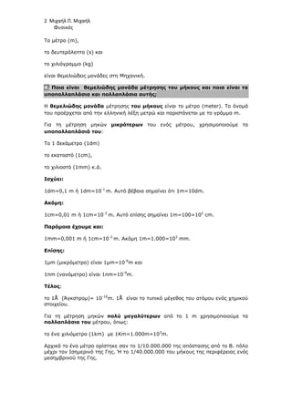 2 Μιχαήλ Π. Μιχαήλ
Φυσικός
Το µέτρο (m),
το δευτερόλεπτο (s) και
το χιλιόγραµµο (kg)
είναι θεµελιώδεις µονάδες στη Μηχανική.
4. Ποια είναι θεµελιώδης µονάδα µέτρησης του µήκους και ποια είναι τα
υποπολλαπλάσια και πολλαπλάσια αυτής;
Η θεµελιώδης µονάδα µέτρησης του µήκους είναι το µέτρο (meter). Το όνοµά
του προέρχεται από την ελληνική λέξη µετρώ και παριστάνεται µε το γράµµα m.
Για τη µέτρηση µηκών µικρότερων του ενός µέτρου, χρησιµοποιούµε τα
υποπολλαπλάσιά του:
Το 1 δεκάµετρο (1dm)
το εκατοστό (1cm),
το χιλιοστό (1mm) κ.ά.
Ισχύει:
1dm=0,1 m ή 1dm=10-1
m. Αυτό βέβαια σηµαίνει ότι 1m=10dm.
Ακόµη:
1cm=0,01 m ή 1cm=10-2
m. Αυτό επίσης σηµαίνει 1m=100=102
cm.
Παρόµοια έχουµε και:
1mm=0,001 m ή 1cm=10-3
m. Ακόµη 1m=1.000=103
mm.
Επίσης:
1µm (µικρόµετρο) είναι 1µm=10-6
m και
1nm (νανόµετρο) είναι 1nm=10-9
m.
Τέλος:
το 1Å (Άγκστροµ)= 10-10
m. 1Å είναι το τυπικό µέγεθος του ατόµου ενός χηµικού
στοιχείου.
Για τη µέτρηση µηκών πολύ µεγαλύτερων από το 1 m χρησιµοποιούµε τα
πολλαπλάσια του µέτρου, όπως:
το ένα χιλιόµετρο (1km) µε 1Km=1.000m=103
m.
Αρχικά το ένα µέτρο ορίστηκε σαν το 1/10.000.000 της απόστασης από το Β. πόλο
µέχρι τον Ισηµερινό της Γης. Ή το 1/40.000.000 του µήκους της περιφέρειας ενός
µεσηµβρινού της Γης.
 