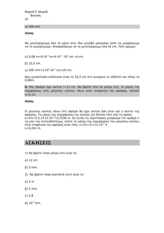 Μιχαήλ Π. Μιχαήλ
Φυσικός
29
γ) 200 mm
Λύση:
Θα µετατρέψουµε όλα τα µήκη στην ίδια µονάδα µέτρησης ώστε να µπορέσουµε
να τα συγκρίνουµε. Αποφασίζουµε να τα µετατρέψουµε όλα σε cm. Τότε έχουµε:
α) 0,08 m=8⋅10-2
m=6⋅10-2
⋅102
cm =6 cm.
β) 32,5 cm.
γ) 200 mm=2⋅102
⋅10-1
cm=20 cm.
Άρα µεγαλύτερη απόσταση είναι τα 32,5 cm στη συνέχεια τα 200mm και τέλος τα
0,08m.
5. Μια σφαίρα έχει ακτίνα r=12 cm. Να βρείτε τότε σε µέτρα (m), το µήκος της
περιφέρειας ενός µέγιστου κύκλου πάνω στην επιφάνεια της σφαίρας. ∆ίνεται
π=3,14.
Λύση:
Ο µέγιστος κύκλος πάνω στη σφαίρα θα έχει ακτίνα όση είναι και η ακτίνα της
σφαίρας. Το µήκος της περιφέρειας του κύκλου (s) δίνεται τότε από τη σχέση:
s=2πr=2⋅3,14⋅12⋅10-2
=0,7536 m. Σε αυτές τις περιπτώσεις µπορούµε τον αριθµό π
να µην τον αντικαθιστούµε, οπότε το µήκος της περιφέρειας του µέγιστου κύκλου
στην επιφάνεια της σφαίρας είναι τότε, s=2πr=2⋅π⋅12⋅10-2
ή
s=0,24π m.
ΑΣΚΗΣΕΙΣ
1) Να βρείτε πόσα µέτρα (m) είναι τα:
α) 12 cm
β) 5 mm.
2) Να βρείτε πόσα εκατοστά (cm) είναι τα:
α) 2 m
β) 5 mm.
Γ) 5 Å
∆) 10-3
Κm.
 