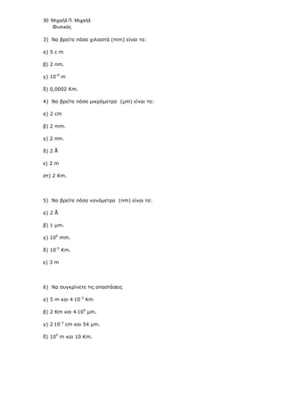 30 Μιχαήλ Π. Μιχαήλ
Φυσικός
3) Να βρείτε πόσα χιλιοστά (mm) είναι τα:
α) 5 c m
β) 2 nm.
γ) 10-9
m
δ) 0,0002 Κm.
4) Να βρείτε πόσα µικρόµετρα (µm) είναι τα:
α) 2 cm
β) 2 mm.
γ) 2 nm.
δ) 2 Å
ε) 2 m
στ) 2 Κm.
5) Να βρείτε πόσα νανόµετρα (nm) είναι τα:
α) 2 Å
β) 1 µm.
γ) 106
mm.
δ) 10-5
Κm.
ε) 3 m
6) Να συγκρίνετε τις αποστάσεις
α) 5 m και 4⋅10-3
Km
β) 2 Km και 4⋅109
µm.
γ) 2⋅10-3
cm και 54 µm.
δ) 104
m και 10 Κm.
 