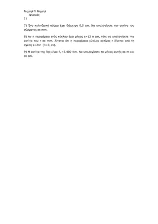 Μιχαήλ Π. Μιχαήλ
Φυσικός
31
7) Ένα κυλινδρικό σύρµα έχει διάµετρο 0,5 cm. Να υπολογίσετε την ακτίνα του
σύρµατος σε mm.
8) Αν η περιφέρεια ενός κύκλου έχει µήκος s=12 π cm, τότε να υπολογίσετε την
ακτίνα του r σε mm. ∆ίνεται ότι η περιφέρεια κύκλου ακτίνας r δίνεται από τη
σχέση s=2πr (π=3,14).
9) Η ακτίνα της Γης είναι RΓ=6.400 Κm. Να υπολογίσετε το µήκος αυτής σε m και
σε cm.
 