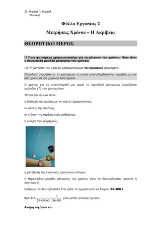 32 Μιχαήλ Π. Μιχαήλ
Φυσικός
Φύλλο Εργασίας 2
Μετρήσεις Χρόνου – Η Ακρίβεια
ΘΕΩΡΗΤΙΚΟ ΜΕΡΟΣ
1. Ποια φαινόµενα χρησιµοποιούµε για τη µέτρηση του χρόνου; Ποια είναι
η θεµελιώδη µονάδα µέτρησης του χρόνου;
Για τη µέτρηση του χρόνου χρησιµοποιούµε τα περιοδικά φαινόµενα.
Περιοδικά ονοµάζονται τα φαινόµενα τα οποία επαναλαµβάνονται ακριβώς µε τον
ίδιο τρόπο σε ίσα χρονικά διαστήµατα.
Ο χρόνος για να επαναληφθεί µια φορά το περιοδικό φαινόµενο ονοµάζεται
περίοδος (T) του φαινοµένου.
Τέτοια φαινόµενα είναι:
η διαδοχή της ηµέρας µε τη νύχτα (ηµερονύκτιο),
οι φάσεις της σελήνης,
οι κτύποι της καρδιάς ενός ανθρώπου,
η κίνηση του εκκρεµούς,
η µεταβολή της ενέργειας ορισµένων ατόµων.
Η θεµελιώδης µονάδα µέτρησης του χρόνου είναι το δευτερόλεπτο (second ή
σύντοµα s).
Ορίζουµε το δευτερόλεπτο έτσι ώστε το ηµερόνυκτο να διαρκεί 86.400 s.
Άρα 1s=
1
24 60 60
⋅ ⋅
=
1
86.400
µιας µέσης ηλιακής ηµέρας.
Ακόµη ισχύουν και:
 