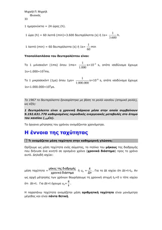 Μιχαήλ Π. Μιχαήλ
Φυσικός
33
1 ηµερονύκτιο = 24 ώρες (h).
1 ώρα (h) = 60 λεπτά (min)=3.600 δευτερόλεπτα (s) ή 1s=
1
3.600
h.
1 λεπτό (min) = 60 δευτερόλεπτα (s) ή 1s=
1
60
min
Υποπολλαπλάσια του δευτερολέπτου είναι:
Το 1 µιλισεκόντ (1ms) όπου 1ms=
1
1.000
s=10-3
s, οπότε ισοδύναµα έχουµε
1s=1.000=103
ms.
Το 1 µικροσεκόντ (1µs) όπου 1µs=
1
1.000.000
s=10-6
s, οπότε ισοδύναµα έχουµε
1s=1.000.000=106
µs.
Το 1967 το δευτερόλεπτο ξαναορίστηκε µε βάση το ρολόι καισίου (ατοµικό ρολόι),
ως εξής:
1 δευτερόλεπτο είναι η χρονική διάρκεια µέσα στην οποία συµβαίνουν
9.192.631.770 καθορισµένες περιοδικές ενεργειακές µεταβολές στο άτοµο
του καισίου (133Cs).
Τα όργανα µέτρησης του χρόνου ονοµάζονται χρονόµετρα.
Η έννοια της ταχύτητας
2. Τι ονοµάζεται µέση ταχύτητα στην καθηµερινή γλώσσα;
Ορίζουµε ως µέση ταχύτητα ενός σώµατος, το πηλίκο του µήκους της διαδροµής
που διήνυσε ένα κινητό σε ορισµένο χρόνο (χρονικό διάστηµα) προς το χρόνο
αυτό. ∆ηλαδή ισχύει:
µέση ταχύτητα =
διάστηµα
ό
χρονικ
διαδροµής
της
κος
ή
µ
ή υµ =
t
Δ
s
. Για το ∆t ισχύει ότι ∆t=t-t0. Αν
ως αρχή µέτρησης των χρόνων θεωρήσουµε τη χρονική στιγµή t0=0 s τότε ισχύει
ότι ∆t=t. Για ∆t=t έχουµε υµ=
t
s
.
Η παραπάνω ταχύτητα ονοµάζεται µέση αριθµητική ταχύτητα είναι µονόµετρο
µέγεθος και είναι πάντα θετική.
 
