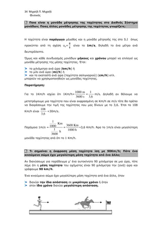 34 Μιχαήλ Π. Μιχαήλ
Φυσικός
3. Ποια είναι η µονάδα µέτρησης της ταχύτητας στο ∆ιεθνές Σύστηµα
µονάδων; Ποιες άλλες µονάδες µέτρησης της ταχύτητας γνωρίζετε;
Η ταχύτητα είναι παράγωγο µέγεθος και η µονάδα µέτρησής της στο S.I όπως
προκύπτει από τη σχέση υµ=
t
s
είναι το 1m/s, δηλαδή το ένα µέτρο ανά
δευτερόλεπτο.
Όµως και κάθε συνδυασµός µονάδων µήκους και χρόνου µπορεί να επιλεγεί ως
µονάδα µέτρησης της µέσης ταχύτητας. Έτσι:
το χιλιόµετρο ανά ώρα (km/h) ή
το µίλι ανά ώρα (mi/h) ή
και το εκατοστό ανά ώρα (ταχύτητα σαλιγκαριού) (cm/h) κτλ.
µπορούν να χρησιµοποιηθούν ως µονάδες ταχύτητας.
Παρατήρηση:
Για το 1Km/h ισχύει ότι 1Km/h=
1000 m
3600 s
=
1
3,6
m/s. ∆ηλαδή αν θέλουµε να
µετατρέψουµε µια ταχύτητα που είναι εκφρασµένη σε Km/h σε m/s τότε θα πρέπει
να διαιρέσουµε την τιµή της ταχύτητας που µας δίνουν µε το 3,6. Έτσι τα 108
Km/h είναι
108
3,6
=30m/s.
Παρόµοια 1m/s =
1
Km
1000
1
h
3600
=
3600 Km
1000 h
=3,6 Km/h. Άρα το 1m/s είναι µεγαλύτερη
µονάδα ταχύτητας από ότι το 1 Km/h.
4. Τι σηµαίνει η έκφραση µέση ταχύτητα ίση µε 90Km/h; Πότε ένα
κινούµενο σώµα έχει µεγαλύτερη µέση ταχύτητα από ένα άλλο;
Αν διανύσουµε για παράδειγµα µ' ένα αυτοκίνητο 90 χιλιόµετρα σε µια ώρα, τότε
λέµε ότι η µέση ταχύτητα του οχήµατος είναι 90 χιλιόµετρα την (ανά) ώρα και
γράφουµε 90 km/h.
Ένα κινούµενο σώµα έχει µεγαλύτερη µέση ταχύτητα από ένα άλλο, όταν
διανύει την ίδια απόσταση σε µικρότερο χρόνο ή όταν
στον ίδιο χρόνο διανύει µεγαλύτερη απόσταση.
 