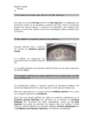 Μιχαήλ Π. Μιχαήλ
Φυσικός
35
5. Ένα σώµα που κινείται, έχει πάντοτε την ίδια ταχύτητα;
Ένα σώµα που κινείται δεν έχει πάντοτε την ίδια ταχύτητα. Για παράδειγµα, ένα
αυτοκίνητο κινείται σε µια λεωφόρο µε ταχύτητα 50 km/h. Όταν το αυτοκίνητο
σταµατά στο κόκκινο φανάρι, η ταχύτητά του µηδενίζεται. Στη συνέχεια όταν
αρχίζει να κινείται πάλι, εξαιτίας της έντονης κυκλοφορίας, φθάνει σταδιακά µόνο
τα 30 km/h.
6. Πως ορίζεται η στιγµιαία ταχύτητα ενός σώµατος;
Στιγµιαία ταχύτητα είναι η ταχύτητα
του κινητού µια ορισµένη χρονική
στιγµή.
Η ένδειξη του ταχύµετρου του
αυτοκινήτου είναι η στιγµιαία ταχύτητά
του.
Η µονάδα µέτρησης της στιγµιαίας ταχύτητας (όπως και της µέσης ταχύτητας)
στο SI είναι 1m/s.
7. Η στιγµιαία ταχύτητα και η µέση ταχύτητα σε µια κίνηση έχουν την ίδια
τιµή (ταυτίζονται);
Στις περισσότερες κινήσεις, η στιγµιαία ταχύτητα δε διατηρείται σταθερή, έτσι
γενικά είναι διαφορετική από τη µέση ταχύτητα η οποία έχει µια σταθερή τιµή.
Μόνο στην περίπτωση που το κινητό κινείται µε σταθερή ταχύτητα, τότε η µέση
και η στιγµιαία ταχύτητα του ταυτίζονται.
Όµως όταν ένας οδηγός σχεδιάζει ένα ταξίδι µε αυτοκίνητο, ενδιαφέρεται για το
συνολικό χρονικό διάστηµα που απαιτείται για να διανύσει τη συνολική
διαδροµή που αντιστοιχεί στο ταξίδι. Ενδιαφέρεται, λοιπόν για τη µέση
ταχύτητα που µπορεί να αναπτύξει στη διάρκεια όλου του ταξιδιού. Η µέση
ταχύτητα, επειδή αναφέρεται στη συνολική διαδροµή, δε δίνει πληροφορίες για
τις µεταβολές της στιγµιαίας ταχύτητας, στη διάρκεια της διαδροµής.
 