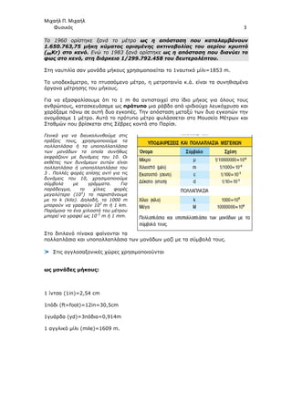 Μιχαήλ Π. Μιχαήλ
Φυσικός 3
Το 1960 ορίστηκε ξανά το µέτρο ως η απόσταση που καταλαµβάνουν
1.650.763,75 µήκη κύµατος ορισµένης ακτινοβολίας του αερίου κρυπτό
(86Kr) στο κενό. Ενώ το 1983 ξανά ορίστηκε ως η απόσταση που διανύει το
φως στο κενό, στη διάρκεια 1/299.792.458 του δευτερολέπτου.
Στη ναυτιλία σαν µονάδα µήκους χρησιµοποιείται το 1ναυτικό µίλι=1853 m.
Το υποδεκάµετρο, το πτυσσόµενο µέτρο, η µετροταινία κ.ά. είναι τα συνηθισµένα
όργανα µέτρησης του µήκους.
Για να εξασφαλίσουµε ότι το 1 m θα αντιστοιχεί στο ίδιο µήκος για όλους τους
ανθρώπους, κατασκευάσαµε ως πρότυπο µια ράβδο από ιριδιούχο λευκόχρυσο και
χαράξαµε πάνω σε αυτή δυο εγκοπές. Την απόσταση µεταξύ των δυο εγκοπών την
ονοµάσαµε 1 µέτρο. Αυτό το πρότυπο µέτρο φυλάσσεται στο Μουσείο Μέτρων και
Σταθµών που βρίσκεται στις Σέβρες κοντά στο Παρίσι.
Γενικά για να διευκολυνθούµε στις
πράξεις τους, χρησιµοποιούµε τα
πολλαπλάσια ή τα υποπολλαπλάσια
των µονάδων τα οποία συνήθως
εκφράζουν µε δυνάµεις του 10. Οι
εκθέτες των δυνάµεων αυτών είναι
πολλαπλάσια ή υποπολλαπλάσια του
3 . Πολλές φορές επίσης αντί για τις
δυνάµεις του 10, χρησιµοποιούµε
σύµβολα µε γράµµατα. Για
παράδειγµα, το χίλιες φορές
µεγαλύτερο (103
) το παριστάνουµε
µε το k (kilo). ∆ηλαδή, τα 1000 m
µπορούν να γραφούν 103
m ή 1 km.
Παρόµοια το ένα χιλιοστό του µέτρου
µπορεί να γραφεί ως 10-3
m ή 1 mm.
Στο διπλανό πίνακα φαίνονται τα
πολλαπλάσια και υποπολλαπλάσια των µονάδων µαζί µε τα σύµβολά τους.
Στις αγγλοσαξονικές χώρες χρησιµοποιούνται
ως µονάδες µήκους:
1 ίντσα (1in)=2,54 cm
1πόδι (ft=foot)=12in=30,5cm
1γυάρδα (yd)=3πόδια=0,914m
1 αγγλικό µίλι (mile)=1609 m.
 