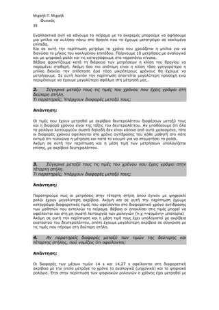 Μιχαήλ Π. Μιχαήλ
Φυσικός
39
Εναλλακτικά αντί να κάνουµε το πείραµα µε το εκκρεµές µπορούµε να αφήσουµε
µια µπίλια να κυλήσει πάνω στο θρανίο που το έχουµε µετατρέψει σε κεκλιµένο
επίπεδο.
Και σε αυτή την περίπτωση µετράµε το χρόνο που χρειάζεται η µπίλια για να
διανύσει το µήκος του κεκλιµένου επιπέδου. Παίρνουµε 10 µετρήσεις µε αναλογικό
και µε ψηφιακό ρολόι και τις καταγράφουµε στο παραπάνω πίνακα.
Βέβαια φροντίζουµε κατά τη διάρκεια των µετρήσεων η κλίση του θρανίου να
παραµένει σταθερή. Ακόµη όσο πιο απότοµη είναι η κλίση τόσο γρηγορότερα η
µπίλια διανύει την απόσταση άρα τόσο µικρότερους χρόνους θα έχουµε να
µετρήσουµε. Σε αυτή λοιπόν την περίπτωση απαιτείται µεγαλύτερη προσοχή ενώ
περιµένουµε να έχουµε µεγαλύτερο σφάλµα στη µέτρησή µας..
2. Σύγκρινε µεταξύ τους τις τιµές του χρόνου που έχεις γράψει στη
δεύτερη στήλη.
Τι παρατηρείς; Υπάρχουν διαφορές µεταξύ τους;
Απάντηση:
Οι τιµές που έχουν µετρηθεί µε ακρίβεια δευτερολέπτου διαφέρουν µεταξύ τους
και η διαφορά χρόνου είναι της τάξης του δευτερολέπτου. Αν υποθέσουµε ότι όλα
τα ρολόγια λειτουργούν σωστά δηλαδή δεν είναι κάποιο από αυτά χαλασµένο, τότε
οι διαφορές χρόνου οφείλονται στο χρόνο αντίδρασης του κάθε µαθητή στο πότε
εκτιµά ότι τελειώνει η µέτρηση και πατά το κουµπί για να σταµατήσει το ρολόι.
Ακόµη σε αυτή την περίπτωση και η µέση τιµή των µετρήσεων υπολογίζεται
επίσης, µε ακρίβεια δευτερολέπτου.
3. Σύγκρινε µεταξύ τους τις τιµές του χρόνου που έχεις γράψει στην
τέταρτη στήλη.
Τι παρατηρείς; Υπάρχουν διαφορές µεταξύ τους;
Απάντηση:
Παρατηρούµε πως οι µετρήσεις στην τέταρτη στήλη όπου έγιναν µε ψηφιακλί
ρολόι έχουν µεγαλύτερη ακρίβεια. Ακόµη και σε αυτή την περίπτωση έχουµε
καταγράψει διαφορετικές τιµές που οφείλονται στο διαφορετικό χρόνο αντίδρασης
των µαθητών που εκτελούν το πείραµα. Βέβαια οι αποκλίσει στις τιµές µπορεί να
οφείλονται και στη µη σωστή λειτουργία των ρολογιών (π.χ «πεσµένη» µπαταρία)
Ακόµη σε αυτή την περίπτωση και η µέση τιµή τους έχει υπολογιστεί µε ακρίβεια
εκατοστού του δευτερολέπτου, οπότε έχουµε µεγαλύτερη ακρίβεια σε σύγκριση µε
τις τιµές που πήραµε στη δεύτερη στήλη.
4. Αν παρατηρείς διαφορές µεταξύ των τιµών της δεύτερης και
τέταρτης στήλης, πού νοµίζεις ότι οφείλονται;
Απάντηση:
Οι διαφορές των µέσων τιµών 14 s και 14,27 s οφείλονται στη διαφορετική
ακρίβεια µε την οποία µετράνε το χρόνο τα αναλογικά (µηχανικά) και τα ψηφιακά
ρολόγια. Έτσι στην περίπτωση των ψηφιακών ρολογιών ο χρόνος έχει µετρηθεί µε
 