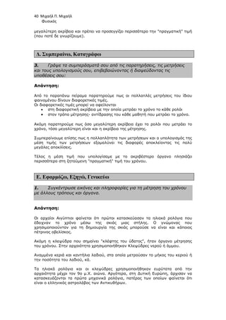 40 Μιχαήλ Π. Μιχαήλ
Φυσικός
µεγαλύτερη ακρίβεια και πρέπει να προσεγγίζει περισσότερο την πραγµατική τιµή
(που ποτέ δε γνωρίζουµε).
∆. Συµπεραίνω, Καταγράφω
3. Γράψε τα συµπεράσµατά σου από τις παρατηρήσεις, τις µετρήσεις
και τους υπολογισµούς σου, επιβεβαιώνοντας ή διαψεύδοντας τις
υποθέσεις σου:
Απάντηση:
Από το παραπάνω πείραµα παρατηρούµε πως οι πολλαπλές µετρήσεις του ίδιου
φαινοµένου δίνουν διαφορετικές τιµές.
Οι διαφορετικές τιµές µπορεί να οφείλονται
• στη διαφορετική ακρίβεια µε την οποία µετράει το χρόνο το κάθε ρολόι
• στον τρόπο µέτρησης- αντίδρασης του κάθε µαθητή που µετράει το χρόνο.
Ακόµη παρατηρούµε πως όσο µεγαλύτερη ακρίβεια έχει το ρολόι που µετράει το
χρόνο, τόσο µεγαλύτερη είναι και η ακρίβεια της µέτρησης.
Συµπεραίνουµε επίσης πως η πολλαπλότητα των µετρήσεων και ο υπολογισµός της
µέση τιµής των µετρήσεων εξοµαλύνει τις διαφορές αποκλείοντας τις πολύ
µεγάλες αποκλίσεις.
Τέλος η µέση τιµή που υπολογίσαµε µε το ακριβέστερο όργανο πλησιάζει
περισσότερο στη ζητούµενη πραγµατική τιµή του χρόνου.
Ε. Εφαρµόζω, Εξηγώ, Γενικεύω
1. Συγκέντρωσε εικόνες και πληροφορίες για τη µέτρηση του χρόνου
µε άλλους τρόπους και όργανα.
Απάντηση:
Οι αρχαίοι Αιγύπτιοι φαίνεται ότι πρώτοι κατασκεύασαν τα ηλιακά ρολόγια που
έδειχναν το χρόνο µέσω της σκιάς µιας στήλης. Ο γνώµονας που
χρησιµοποιούνταν για τη δηµιουργία της σκιάς µπορούσε να είναι και κάποιος
πέτρινος οβελίσκος.
Ακόµη η κλεψύδρα που σηµαίνει κλέφτης του ύδατος, ήταν όργανο µέτρησης
του χρόνου. Στην αρχαιότητα χρησιµοποιήθηκαν Κλεψύδρες νερού ή άµµου.
Αναµµένα κεριά και καντήλια λαδιού, στα οποία µετρούσαν το µήκος του κεριού ή
την ποσότητα του λαδιού, κά.
Τα ηλιακά ρολόγια και οι κλεψύδρες χρησιµοποιήθηκαν ευρύτατα από την
αρχαιότητα µέχρι τον 9ο µ.Χ. αιώνα. Αργότερα, στη ∆υτική Ευρώπη, άρχισαν να
κατασκευάζονται τα πρώτα µηχανικά ρολόγια, πατέρας των οποίων φαίνεται ότι
είναι ο ελληνικός αστρολάβος των Αντικυθήρων.
 