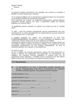 Μιχαήλ Π. Μιχαήλ
Φυσικός
41
Τα µηχανικά ρολόγια αποτελούνται από γρανάζια, που κινούνται µε ελατήρια ή
βαρίδια και µερικές φορές έχουν εκκρεµές.
Τα πιο σύγχρονα βέβαια είναι τα ηλ
µε κρυστάλλους χαλαζία και ηλεκτρονικά κυκλώµατα.
Στην κατασκευή των πρώτων µη συµβατικών χρονοµέτρων χρησιµοποιήθηκαν
κρύσταλλοι χαλαζία (quatrz), που είναι η κρυσταλλική µορφή του ορυκτού
διοξειδίου του πυριτίου (SiO
Το ακριβέστερο όργανο µέτρησης του χρόνου στην εποχή µας είναι το ατοµικό
ρολόι.
Το 1967 , µετά από συνεχείς επιστηµονικές έρευνες
επιστήµονες ότι το καίσιο ακτινοβολούσε στη χαρακτηριστική για αυτό συχνότητα
των 9.192.631.770 (+/-
Η ακρίβεια µέτρησης του χρόνου που επιτυγχάνουµε µε αυτό είναι
0,0000000000000000001 δευτερόλεπτα. Η αρχή λειτουργίας του βασίζεται στην
ταλάντωση ατόµων καισίου όταν σε αυτά προσπίπτει ακτινοβολία
µικροκυµάτων (µετρά το χρόνο που κάνουν τα ηλεκτρόνια των ατόµων καισίου για
να αλλάξουν στάθµες ενέργειας (ενεργειακές στάθµες) όταν προσπίπτει σε αυτά
ακτινοβολία µικροκυµάτων) και στη συνέχεια αποδιεγερθού
διαδικασία βασίζεται και ο ορισµός του δευτερολέπτου.
Το απόλυτο ρολόι
Αν και η ακρίβεια του ατοµικού χρονοµέτρου καισίου
τούτοις οι έρευνες δεν σταµάτησαν. Στα εργαστήρια του Πανεπιστηµίου του
Χάρβαρντ στις Ηνωµένες Πολιτείες σχεδιάζεται
χρησιµοποιεί άτοµα υδρογόνου. Η ακρίβει
φορές ανώτερη από την αντίστοιχη του ατοµικού ρολογιού καισίου.
ΣΤ. Περισσότερα…
5. Το δευτερόλεπτο (s) είναι η θεµελιώδης µονάδα µέτρησης του
χρόνου. Πληροφορήσου ποιες είναι οι αντιστοιχίσεις των παρακάτω
µονάδων µέτρησης χρόνου, που χρησιµοποιούνται σήµερα.
νανοδευτερόλεπτo (ns) = ...................................... s
µικροδευτερόλεπτo (µs) = ..................................... s
χιλιοστό του δευτερολέπτου (ms) = ................................. s
λεπτό (min) = ................................. s
ώρα (h) = ...................... min = ........................ s
ηµέρα (d) = ............... h
έτος (y) =.................... d
Φυσικός
Τα µηχανικά ρολόγια αποτελούνται από γρανάζια, που κινούνται µε ελατήρια ή
βαρίδια και µερικές φορές έχουν εκκρεµές.
Τα πιο σύγχρονα βέβαια είναι τα ηλεκτρονικά ή ψηφιακά ρολόγια που λειτουργούν
µε κρυστάλλους χαλαζία και ηλεκτρονικά κυκλώµατα.
Στην κατασκευή των πρώτων µη συµβατικών χρονοµέτρων χρησιµοποιήθηκαν
κρύσταλλοι χαλαζία (quatrz), που είναι η κρυσταλλική µορφή του ορυκτού
υ (SiO2).
Το ακριβέστερο όργανο µέτρησης του χρόνου στην εποχή µας είναι το ατοµικό
Το 1967 , µετά από συνεχείς επιστηµονικές έρευνες ανακαλύφτηκε από τους
ότι το καίσιο ακτινοβολούσε στη χαρακτηριστική για αυτό συχνότητα
20) Hertz.
Η ακρίβεια µέτρησης του χρόνου που επιτυγχάνουµε µε αυτό είναι
0,0000000000000000001 δευτερόλεπτα. Η αρχή λειτουργίας του βασίζεται στην
ων καισίου όταν σε αυτά προσπίπτει ακτινοβολία
µικροκυµάτων (µετρά το χρόνο που κάνουν τα ηλεκτρόνια των ατόµων καισίου για
να αλλάξουν στάθµες ενέργειας (ενεργειακές στάθµες) όταν προσπίπτει σε αυτά
ακτινοβολία µικροκυµάτων) και στη συνέχεια αποδιεγερθούν. Σε αυτή τη
διαδικασία βασίζεται και ο ορισµός του δευτερολέπτου.
Αν και η ακρίβεια του ατοµικού χρονοµέτρου καισίου-133 είναι εκπληκτική, εν
τούτοις οι έρευνες δεν σταµάτησαν. Στα εργαστήρια του Πανεπιστηµίου του
Χάρβαρντ στις Ηνωµένες Πολιτείες σχεδιάζεται το ατοµικό ρολόι
άτοµα υδρογόνου. Η ακρίβεια αυτού το ρολογιού είναι 100 περίπου
φορές ανώτερη από την αντίστοιχη του ατοµικού ρολογιού καισίου.
Το δευτερόλεπτο (s) είναι η θεµελιώδης µονάδα µέτρησης του
χρόνου. Πληροφορήσου ποιες είναι οι αντιστοιχίσεις των παρακάτω
µέτρησης χρόνου, που χρησιµοποιούνται σήµερα.
νανοδευτερόλεπτo (ns) = ...................................... s
µικροδευτερόλεπτo (µs) = ..................................... s
χιλιοστό του δευτερολέπτου (ms) = ................................. s
(min) = ................................. s
ώρα (h) = ...................... min = ........................ s
ηµέρα (d) = ............... h
έτος (y) =.................... d
Φυσικός
Τα µηχανικά ρολόγια αποτελούνται από γρανάζια, που κινούνται µε ελατήρια ή
εκτρονικά ή ψηφιακά ρολόγια που λειτουργούν
Στην κατασκευή των πρώτων µη συµβατικών χρονοµέτρων χρησιµοποιήθηκαν
κρύσταλλοι χαλαζία (quatrz), που είναι η κρυσταλλική µορφή του ορυκτού
Το ακριβέστερο όργανο µέτρησης του χρόνου στην εποχή µας είναι το ατοµικό
ανακαλύφτηκε από τους
ότι το καίσιο ακτινοβολούσε στη χαρακτηριστική για αυτό συχνότητα
Η ακρίβεια µέτρησης του χρόνου που επιτυγχάνουµε µε αυτό είναι
0,0000000000000000001 δευτερόλεπτα. Η αρχή λειτουργίας του βασίζεται στην
µικροκυµάτων (µετρά το χρόνο που κάνουν τα ηλεκτρόνια των ατόµων καισίου για
να αλλάξουν στάθµες ενέργειας (ενεργειακές στάθµες) όταν προσπίπτει σε αυτά
ν. Σε αυτή τη
133 είναι εκπληκτική, εν
τούτοις οι έρευνες δεν σταµάτησαν. Στα εργαστήρια του Πανεπιστηµίου του
το ατοµικό ρολόι που θα
α αυτού το ρολογιού είναι 100 περίπου
Το δευτερόλεπτο (s) είναι η θεµελιώδης µονάδα µέτρησης του
χρόνου. Πληροφορήσου ποιες είναι οι αντιστοιχίσεις των παρακάτω
µέτρησης χρόνου, που χρησιµοποιούνται σήµερα.
χιλιοστό του δευτερολέπτου (ms) = ................................. s
 