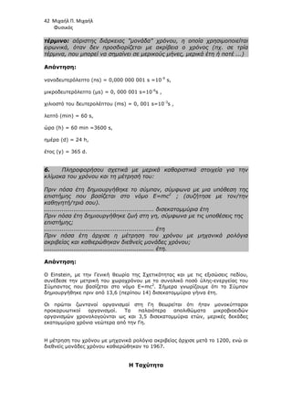 42 Μιχαήλ Π. Μιχαήλ
Φυσικός
τέρµινο: αόριστης διάρκειας µονάδα χρόνου, η οποία χρησιµοποιείται
ειρωνικά, όταν δεν προσδιορίζεται µε ακρίβεια ο χρόνος (πχ. σε τρία
τέρµινα, που µπορεί να σηµαίνει σε µερικούς µήνες, µερικά έτη ή ποτέ ...)
Απάντηση:
νανοδευτερόλεπτo (ns) = 0,000 000 001 s =10-9
s,
µικροδευτερόλεπτo (µs) = 0, 000 001 s=10-6
s ,
χιλιοστό του δευτερολέπτου (ms) = 0, 001 s=10-3
s ,
λεπτό (min) = 60 s,
ώρα (h) = 60 min =3600 s,
ηµέρα (d) = 24 h,
έτος (y) = 365 d.
6. Πληροφορήσου σχετικά µε µερικά καθοριστικά στοιχεία για την
κλίµακα του χρόνου και τη µέτρησή του:
Πριν πόσα έτη δηµιουργήθηκε το σύµπαν, σύµφωνα µε µια υπόθεση της
επιστήµης που βασίζεται στο νόµο E=mc2
; (συζήτησε µε τον/την
καθηγητή/τριά σου).
........................................................ δισεκατοµµύρια έτη
Πριν πόσα έτη δηµιουργήθηκε ζωή στη γη, σύµφωνα µε τις υποθέσεις της
επιστήµης;
........................................................ έτη
Πριν πόσα έτη άρχισε η µέτρηση του χρόνου µε µηχανικά ρολόγια
ακριβείας και καθιερώθηκαν διεθνείς µονάδες χρόνου;
........................................................ έτη.
Απάντηση:
Ο Einstein, µε την Γενική θεωρία της Σχετικότητας και µε τις εξισώσεις πεδίου,
συνέδεσε την µετρική του χωροχρόνου µε το συνολικό ποσό ύλης-ενεργείας του
Σύµπαντος που βασίζεται στο νόµο E=mc2
. Σήµερα γνωρίζουµε ότι το Σύµπαν
δηµιουργήθηκε πριν από 13,6 (περίπου 14) δισεκατοµµύρια γήινα έτη.
Οι πρώτοι ζωντανοί οργανισµοί στη Γη θεωρείται ότι ήταν µονοκύτταροι
προκαρυωτικοί οργανισµοί. Τα παλαιότερα απολιθώµατα µικροβιοειδών
οργανισµών χρονολογούνται ως και 3,5 δισεκατοµµύρια ετών, µερικές δεκάδες
εκατοµµύρια χρόνια νεώτερα από την Γη.
Η µέτρηση του χρόνου µε µηχανικά ρολόγια ακριβείας άρχισε µετά το 1200, ενώ οι
διεθνείς µονάδες χρόνου καθιερώθηκαν το 1967.
Η Ταχύτητα
 
