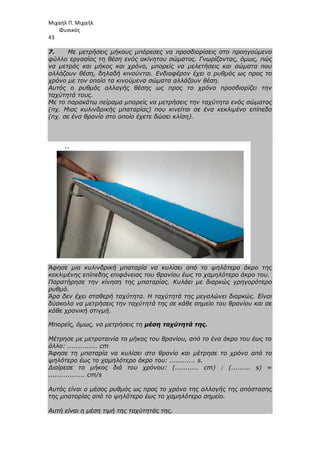 Μιχαήλ Π. Μιχαήλ
Φυσικός
43
7. Με µετρήσεις µήκους µπόρεσες να προσδιορίσεις στο προηγούµενο
φύλλο εργασίας τη θέση ενός ακίνητου σώµατος. Γνωρίζοντας, όµως, πώς
να µετράς και µήκος και χρόνο, µπορείς να µελετήσεις και σώµατα που
αλλάζουν θέση, δηλαδή κινούνται. Ενδιαφέρον έχει ο ρυθµός ως προς το
χρόνο µε τον οποίο τα κινούµενα σώµατα αλλάζουν θέση.
Αυτός ο ρυθµός αλλαγής θέσης ως προς το χρόνο προσδιορίζει την
ταχύτητά τους.
Με το παρακάτω πείραµα µπορείς να µετρήσεις την ταχύτητα ενός σώµατος
(πχ. Μιας κυλινδρικής µπαταρίας) που κινείται σε ένα κεκλιµένο επίπεδο
(πχ. σε ένα θρανίο στο οποίο έχετε δώσει κλίση).
Άφησε µια κυλινδρική µπαταρία να κυλίσει από το ψηλότερο άκρο της
κεκλιµένης επίπεδης επιφάνειας του θρανίου έως το χαµηλότερο άκρο του.
Παρατήρησε την κίνηση της µπαταρίας. Κυλάει µε διαρκώς γρηγορότερο
ρυθµό.
Άρα δεν έχει σταθερή ταχύτητα. Η ταχύτητά της µεγαλώνει διαρκώς. Είναι
δύσκολο να µετρήσεις την ταχύτητά της σε κάθε σηµείο του θρανίου και σε
κάθε χρονική στιγµή.
Μπορείς, όµως, να µετρήσεις τη µέση ταχύτητά της.
Μέτρησε µε µετροταινία το µήκος του θρανίου, από το ένα άκρο του έως το
άλλο: .............. cm
Άφησε τη µπαταρία να κυλίσει στο θρανίο και µέτρησε το χρόνο από το
ψηλότερο έως το χαµηλότερο άκρο του: ............ s.
∆ιαίρεσε το µήκος διά του χρόνου: (........... cm) : (......... s) =
................. cm/s
Αυτός είναι ο µέσος ρυθµός ως προς το χρόνο της αλλαγής της απόστασης
της µπαταρίας από το ψηλότερο έως το χαµηλότερο σηµείο.
Αυτή είναι η µέση τιµή της ταχύτητάς της.
 