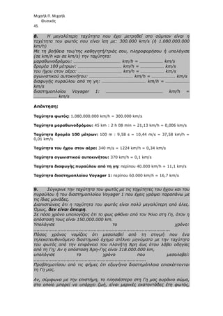 Μιχαήλ Π. Μιχαήλ
Φυσικός
45
8. Η µεγαλύτερη ταχύτητα που έχει µετρηθεί στο σύµπαν είναι η
ταχύτητα του φωτός που είναι ίση µε: 300.000 km/s (ή 1.080.000.000
km/h)
Με τη βοήθεια του/της καθηγητή/τριάς σου, πληροφορήσου ή υπολόγισε
(σε km/h και σε km/s) την ταχύτητα:
µαραθωνοδρόµου: …………………………………… km/h = ………………… km/s
δροµέα 100 µέτρων: ………………………………… km/h = ………………… km/s
του ήχου στον αέρα: ………………………………… km/h = ………………… km/s
αγωνιστικού αυτοκινήτου: ………………………………… km/h = ………………… km/s
διαφυγής πυραύλου από τη γη: ………………………………… km/h = …………………
km/s
διαστηµοπλοίου Voyager 1: …………………………………………… km/h =
………………… km/s
Απάντηση:
Ταχύτητα φωτός: 1.080.000.000 km/h = 300.000 km/s
Ταχύτητα µαραθωνοδρόµου: 45 km : 2 h 08 min = 21,13 km/h = 0,006 km/s
Ταχύτητα δροµέα 100 µέτρων: 100 m : 9,58 s = 10,44 m/s = 37,58 km/h =
0,01 km/s
Ταχύτητα του ήχου στον αέρα: 340 m/s = 1224 km/h = 0,34 km/s
Ταχύτητα αγωνιστικού αυτοκινήτου: 370 km/h = 0,1 km/s
Ταχύτητα διαφυγής πυραύλου από τη γη: περίπου 40.000 km/h = 11,1 km/s
Tαχύτητα διαστηµοπλοίου Voyager 1: περίπου 60.000 km/h = 16,7 km/s
9. Σύγκρινε την ταχύτητα του φωτός µε τις ταχύτητες του ήχου και του
πυραύλου ή του διαστηµοπλοίου Voyager 1 που έχεις γράψει παραπάνω µε
τις ίδιες µονάδες.
∆ιαπιστώνεις ότι η ταχύτητα του φωτός είναι πολύ µεγαλύτερη από όλες.
Όµως, δεν είναι άπειρη.
Σε πόσο χρόνο υπολογίζεις ότι το φως φθάνει από τον Ήλιο στη Γη, όταν η
απόστασή τους είναι 150.000.000 km.
Υπολόγισε το χρόνο:
...........................................................................................
Πόσος χρόνος νοµίζεις ότι µεσολαβεί από τη στιγµή που ένα
τηλεκατευθυνόµενο διαστηµικό όχηµα στέλνει µηνύµατα µε την ταχύτητα
του φωτός από την επιφάνεια του πλανήτη Άρη έως ότου λάβει οδηγίες
από τη Γη; Αν η απόσταση Άρη-Γης είναι 318.000.000 km,
υπολόγισε το χρόνο που µεσολαβεί:
...........................................................................
Προβληµατίσου από τις φήµες ότι εξωγήινα διαστηµόπλοια επισκέπτονται
τη Γη µας.
Αν, σύµφωνα µε την επιστήµη, το πλησιέστερο στη Γη µας ουράνιο σώµα,
στο οποίο µπορεί να υπάρχει ζωή, είναι µερικές εκατοντάδες έτη φωτός,
 
