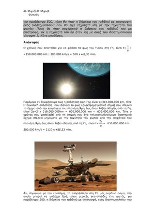 46 Μιχαήλ Π. Μιχαήλ
Φυσικός
για παράδειγµα 500, πόση θα ήταν η διάρκεια του ταξιδιού µε επιστροφή,
ενός διαστηµοπλοίου που θα είχε ταχύτητα ίση µε την ταχύτητα του
φωτός; Πόση θα ήταν συγκριτικά η διάρκεια του ταξιδιού του µε
επιστροφή, αν η ταχύτητά του θα ήταν ίση µε αυτή του διαστηµοπλοίου
Voyager 1; Κάνε υποθέσεις.
Απάντηση:
Ο χρόνος που απαιτείται για να φθάσει το φως του Ήλιου στη Γη, είναι t=
s
υ
=
=150.000.000 km : 300.000 km/s = 500 s ≈
≈
≈
≈ 8,33 min.
Παρόµοια αν θεωρήσουµε πως η απόσταση Άρη-Γης είναι s=318.000.000 km, τότε
Η συνολική απόσταση που διανύει το φως (ηλεκτροµαγνητικό σήµα) που στέλνει
το όχηµα από την επιφάνεια του πλανήτη Άρη έως ότου λάβει οδηγίες από τη Γη,
είναι 2s=2 x 318.000.000km = 636.000.000 km ≈ 636.000.000 km. Τότε ο
χρόνος που µεσολαβεί από τη στιγµή που ένα τηλεκατευθυνόµενο διαστηµικό
όχηµα στέλνει µηνύµατα µε την ταχύτητα του φωτός από την επιφάνεια του
πλανήτη Άρη έως ότου λάβει οδηγίες από τη Γη, είναι t=
2s
υ
= 636.000.000 km :
300.000 km/s = 2120 s ≈
≈
≈
≈35,33 min.
Αν, σύµφωνα µε την επιστήµη, το πλησιέστερο στη Γη µας ουράνιο σώµα, στο
οποίο µπορεί να υπάρχει ζωή, είναι µερικές εκατοντάδες έτη φωτός, για
παράδειγµα 500, η διάρκεια του ταξιδιού µε επιστροφή, ενός διαστηµοπλοίου που
 