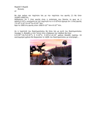 Μιχαήλ Π. Μιχαήλ
Φυσικός
47
θα είχε ακόµη και ταχύτητα ίση µε την ταχύτητα του φωτός (!) θα ήταν
2x500=1000 έτη.
∆εδοµένου ότι 1 έτος φωτός είναι η απόσταση που διανύει το φως σε 1
χρόνο≈3∙107
s, κινούµενο µε την ταχύτητά το c=3∙108
m/s έχουµε ότι 1 έτος φωτός
=3∙108
∙3∙107
=9∙1015
m=9∙1012
Km.
Άρα τα 1000 έτη φωτός είναι 1000∙9∙1012
Km=9∙1015
Km.
Αν η ταχύτητά του διαστηµοπλοίου θα ήταν ίση µε αυτή του διαστηµοπλοίου
Voyager 1, δηλαδή υ=16,7 km/s τότε η διάρκεια του ταξιδιού θα ήταν
t=9∙1015
:16,7≈5∙1014
s ή 5∙1014
s: 3∙107
s=1,6∙107
χρόνια δηλαδή περίπου 16
εκατοµµύρια χρόνια θα διαρκούσε το ταξίδι του διαστηµοπλοίου µε επιστροφή …
 