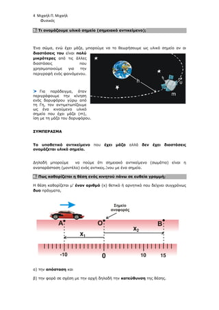 4 Μιχαήλ Π. Μιχαήλ
Φυσικός
5. Τι ονοµάζουµε υλικό σηµείο (σηµειακό αντικείµενο);
Ένα σώµα, ενώ έχει µάζα, µπορούµε να το θεωρήσουµε ως υλικό σηµείο αν οι
διαστάσεις του είναι πολύ
µικρότερες από τις άλλες
διαστάσεις που
χρησιµοποιούµε για την
περιγραφή ενός φαινόµενου.
Για παράδειγµα, όταν
περιγράφουµε την κίνηση
ενός δορυφόρου γύρω από
τη Γη, τον αντιµετωπίζουµε
ως ένα κινούµενο υλικό
σηµείο που έχει µάζα (m),
ίση µε τη µάζα του δορυφόρου.
ΣΥΜΠΕΡΑΣΜΑ
Το υποθετικό αντικείµενο που έχει µάζα αλλά δεν έχει διαστάσεις
ονοµάζεται υλικό σηµείο.
∆ηλαδή µπορούµε να πούµε ότι σηµειακό αντικείµενο (σωµάτιο) είναι η
αναπαράσταση (µοντέλο) ενός αντικειµένου µε ένα σηµείο.
6. Πως καθορίζεται η θέση ενός κινητού πάνω σε ευθεία γραµµή;
Η θέση καθορίζεται µ' έναν αριθµό (x) θετικό ή αρνητικό που δείχνει συγχρόνως
δυο πράγµατα,
α) την απόσταση και
β) την φορά σε σχέση µε την αρχή δηλαδή την κατεύθυνση της θέσης.
Β=FK
h
0
Ο
x
x
1
2
Α Β
-10 10 15
Σηµείο
αναφοράς
 