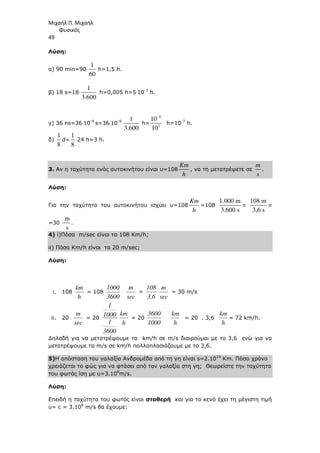 Μιχαήλ Π. Μιχαήλ
Φυσικός
49
Λύση:
α) 90 min=90⋅
1
60
h=1,5 h.
β) 18 s=18⋅
1
3.600
h=0,005 h=5⋅10-3
h.
γ) 36 ns=36⋅10-9
s=36⋅10-9
⋅
1
3.600
h=
9
2
10
10
−
h=10-7
h.
δ)
1
8
d=
1
8
⋅24 h=3 h.
3. Αν η ταχύτητα ενός αυτοκινήτου είναι υ=108
Km
h
, να τη µετατρέψετε σε
m
s
.
Λύση:
Για την ταχύτητα του αυτοκινήτου ισχύει υ=108
Km
h
=108
1.000 m
3.600 s
=
108 m
3,6 s
=
=30
m
s
.
4) i)Πόσα m/sec είναι τα 108 Km/h;
ii) Πόσα Km/h είναι τα 20 m/sec;
Λύση:
i. 108
h
km
= 108
3600
1000
sec
m
=
3,6
108
sec
m
= 30 m/s
ii. 20
sec
m
= 20
3600
1
1000
1
h
km
= 20
1000
3600
h
km
= 20 . 3,6
h
km
= 72 km/h.
∆ηλαδή για να µετατρέψουµε τα km/h σε m/s διαιρούµαι µε το 3,6 ενώ για να
µετατρέψουµε τα m/s σε km/h πολλαπλασιάζουµε µε το 3,6.
5)Η απόσταση του γαλαξία Ανδροµέδα από τη γη είναι s=2.1019
Km. Πόσο χρόνο
χρειάζεται το φώς για να φτάσει από τον γαλαξία στη γη; Θεωρείστε την ταχύτητα
του φωτός ίση µε υ=3.108
m/s.
Λύση:
Επειδή η ταχύτητα του φωτός είναι σταθερή και για το κενό έχει τη µέγιστη τιµή
υ= c = 3.108
m/s θα έχουµε:
 