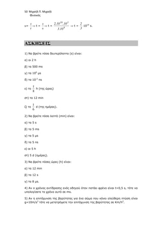 50 Μιχαήλ Π. Μιχαήλ
Φυσικός
υ=
t
s
⇒ t =
υ
s
⇒ t =
8
3
19
3.10
.10
2.10
⇒ t =
3
2
⋅1014
s.
ΑΣΚΗΣΕΙΣ
1) Να βρείτε πόσα δευτερόλεπτα (s) είναι:
α) οι 2 h
β) τα 500 ms
γ) τα 106
µs
δ) τα 10-2
ns
ε) το
1
8
h (της ώρας)
στ) τα 12 min
ζ) το
1
6
d (της ηµέρας).
2) Να βρείτε πόσα λεπτά (min) είναι:
α) τα 5 s
β) τα 5 ms
γ) τα 5 µs
δ) τα 5 ns
ε) οι 5 h
στ) 5 d (ηµέρες).
3) Να βρείτε πόσες ώρες (h) είναι:
α) τα 12 min
β) τα 12 s
γ) τα 8 µs.
4) Αν ο χρόνος αντίδρασης ενός οδηγού όταν πατάει φρένο είναι t=0,5 s, τότε να
υπολογίσετε το χρόνο αυτό σε ms.
5) Αν η επιτάχυνση της βαρύτητας για ένα σώµα που κάνει ελεύθερη πτώση είναι
g=10m/s2
τότε να µετατρέψετε την επιτάχυνση της βαρύτητας σε Km/h2
.
 