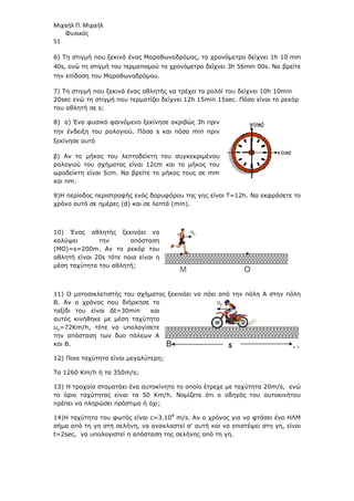 Μιχαήλ Π. Μιχαήλ
Φυσικός
51
6) Τη στιγµή που ξεκινά ένας Μαραθωνοδρόµος, το χρονόµετρο δείχνει 1
40s, ενώ τη στιγµή του τερµατισµού το χρονόµετρο δείχνει 3h 56min
την επίδοση του Μαραθωνοδρόµου.
7) Τη στιγµή που ξεκινά ένας αθλητής να τρέχει το ρολόϊ του δείχνει 10
20sec ενώ τη στιγµή που τερµατίζει δείχνει 12
του αθλητή σε s;
8) α) Ένα φυσικό φαινόµενο ξεκίνησε ακριβώς 3
την ένδειξη του ρολογιού. Πόσα
ξεκίνησε αυτό
β) Αν το µήκος του λεπτοδείκτη του συγκεκριµένου
ρολογιού του σχήµατος είναι 12cm και
ωροδείκτη είναι 5cm. Να βρείτε το µήκος τους σε
και nm.
9)Η περίοδος περιστροφής ενός δορυφόρου της γης είναι
χρόνο αυτό σε ηµέρες (d) και σε λεπτά (
10) Ένας αθλητής ξεκινάει να
καλύψει την απόσταση
(ΜΟ)=s=200m. Αν το ρεκόρ του
αθλητή είναι 20s τότε ποια είναι η
µέση ταχύτητα του αθλητή;
11) Ο µοτοσικλετιστής του σχήµατος
Β. Αν ο χρόνος που διήρκησε το
ταξίδι του είναι ∆t=30
αυτός κινήθηκε µε µέση ταχύτητα
υµ=72Κm/h, τότε να υπολογίσετε
την απόσταση των δυο πόλεων Α
και Β.
12) Ποια ταχύτητα είναι µεγαλύτερη;
Τα 1260 Km/h ή τα 350m
13) Η τροχαία σταµατάει ένα αυτοκίνητο το οποίο έτρεχε µε ταχύτητα 20
το όριο ταχύτητας είναι τα 50
πρέπει να πληρώσει πρόστιµο ή όχι;
14)Η ταχύτητα του φωτός είναι
σήµα από τη γη στη σελήνη, να ανακλαστεί σ' αυτή και να επιστέψει στη γη, είναι
t=2sec, να υπολογιστεί η απόσταση της σελήνης από τη γη.
Φυσικός
) Τη στιγµή που ξεκινά ένας Μαραθωνοδρόµος, το χρονόµετρο δείχνει 1
40s, ενώ τη στιγµή του τερµατισµού το χρονόµετρο δείχνει 3h 56min
την επίδοση του Μαραθωνοδρόµου.
) Τη στιγµή που ξεκινά ένας αθλητής να τρέχει το ρολόϊ του δείχνει 10
ενώ τη στιγµή που τερµατίζει δείχνει 12h 15min 15sec. Πόσο είναι το ρεκόρ
) α) Ένα φυσικό φαινόµενο ξεκίνησε ακριβώς 3h πριν
την ένδειξη του ρολογιού. Πόσα s και πόσα min πριν
β) Αν το µήκος του λεπτοδείκτη του συγκεκριµένου
ρολογιού του σχήµατος είναι 12cm και το µήκος του
ωροδείκτη είναι 5cm. Να βρείτε το µήκος τους σε mm
)Η περίοδος περιστροφής ενός δορυφόρου της γης είναι T=12h. Να εκφράσετε το
) και σε λεπτά (min).
10) Ένας αθλητής ξεκινάει να
καλύψει την απόσταση
. Αν το ρεκόρ του
τότε ποια είναι η
µέση ταχύτητα του αθλητή;
11) Ο µοτοσικλετιστής του σχήµατος ξεκινάει να πάει από την πόλη Α στην πόλη
Β. Αν ο χρόνος που διήρκησε το
=30min και
αυτός κινήθηκε µε µέση ταχύτητα
, τότε να υπολογίσετε
ων δυο πόλεων Α
12) Ποια ταχύτητα είναι µεγαλύτερη;
m/s;
13) Η τροχαία σταµατάει ένα αυτοκίνητο το οποίο έτρεχε µε ταχύτητα 20
το όριο ταχύτητας είναι τα 50 Km/h. Νοµίζετε ότι ο οδηγός του αυτοκινήτου
πληρώσει πρόστιµο ή όχι;
14)Η ταχύτητα του φωτός είναι c=3.108
m/s. Αν ο χρόνος για να φτάσει ένα ΗΛΜ
σήµα από τη γη στη σελήνη, να ανακλαστεί σ' αυτή και να επιστέψει στη γη, είναι
, να υπολογιστεί η απόσταση της σελήνης από τη γη.
M O
υµ
Β s
500R
500R
Oastrol
Oastrol
υµ
Φυσικός
) Τη στιγµή που ξεκινά ένας Μαραθωνοδρόµος, το χρονόµετρο δείχνει 1h 10 min
40s, ενώ τη στιγµή του τερµατισµού το χρονόµετρο δείχνει 3h 56min 00s. Να βρείτε
) Τη στιγµή που ξεκινά ένας αθλητής να τρέχει το ρολόϊ του δείχνει 10h 10min
. Πόσο είναι το ρεκόρ
. Να εκφράσετε το
ξεκινάει να πάει από την πόλη Α στην πόλη
13) Η τροχαία σταµατάει ένα αυτοκίνητο το οποίο έτρεχε µε ταχύτητα 20m/s, ενώ
. Νοµίζετε ότι ο οδηγός του αυτοκινήτου
. Αν ο χρόνος για να φτάσει ένα ΗΛΜ
σήµα από τη γη στη σελήνη, να ανακλαστεί σ' αυτή και να επιστέψει στη γη, είναι
Α
 