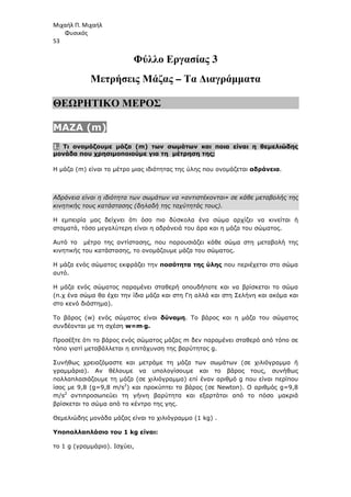 Μιχαήλ Π. Μιχαήλ
Φυσικός
53
Φύλλο Εργασίας 3
Μετρήσεις Μάζας – Τα ∆ιαγράµµατα
ΘΕΩΡΗΤΙΚΟ ΜΕΡΟΣ
MAZA (m)
1. Τι ονοµάζουµε µάζα (m) των σωµάτων και ποια είναι η θεµελιώδης
µονάδα που χρησιµοποιούµε για τη µέτρηση της;
Η µάζα (m) είναι το µέτρο µιας ιδιότητας της ύλης που ονοµάζεται αδράνεια.
Αδράνεια είναι η ιδιότητα των σωµάτων να «αντιστέκονται» σε κάθε µεταβολής της
κινητικής τους κατάστασης (δηλαδή της ταχύτητάς τους).
Η εµπειρία µας δείχνει ότι όσο πιο δύσκολα ένα σώµα αρχίζει να κινείται ή
σταµατά, τόσο µεγαλύτερη είναι η αδράνειά του άρα και η µάζα του σώµατος.
Αυτό το µέτρο της αντίστασης, που παρουσιάζει κάθε σώµα στη µεταβολή της
κινητικής του κατάστασης, το ονοµάζουµε µάζα του σώµατος.
Η µάζα ενός σώµατος εκφράζει την ποσότητα της ύλης που περιέχεται στο σώµα
αυτό.
Η µάζα ενός σώµατος παραµένει σταθερή οπουδήποτε και να βρίσκεται το σώµα
(π.χ ένα σώµα θα έχει την ίδια µάζα και στη Γη αλλά και στη Σελήνη και ακόµα και
στο κενό διάστηµα).
Το βάρος (w) ενός σώµατος είναι δύναµη. Το βάρος και η µάζα του σώµατος
συνδέονται µε τη σχέση w=m⋅
⋅
⋅
⋅g.
Προσέξτε ότι το βάρος ενός σώµατος µάζας m δεν παραµένει σταθερό από τόπο σε
τόπο γιατί µεταβάλλεται η επιτάχυνση της βαρύτητας g.
Συνήθως χρειαζόµαστε και µετράµε τη µάζα των σωµάτων (σε χιλιόγραµµα ή
γραµµάρια). Αν θέλουµε να υπολογίσουµε και το βάρος τους, συνήθως
πολλαπλασιάζουµε τη µάζα (σε χιλιόγραµµα) επί έναν αριθµό g που είναι περίπου
ίσος µε 9,8 (g=9,8 m/s2
) και προκύπτει το βάρος (σε Newton). Ο αριθµός g=9,8
m/s2
αντιπροσωπεύει τη γήινη βαρύτητα και εξαρτάται από το πόσο µακριά
βρίσκεται το σώµα από το κέντρο της γης.
Θεµελιώδης µονάδα µάζας είναι το χιλιόγραµµο (1 kg) .
Υποπολλαπλάσιο του 1 kg είναι:
το 1 g (γραµµάριο). Ισχύει,
 
