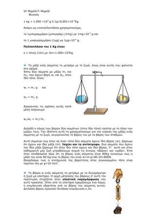 54 Μιχαήλ Π. Μιχαήλ
Φυσικός
1 kg = 1.000 =103
g ή 1g=0,001=10-3
Kg.
Ακόµη ως υποπολλαπλάσια χρησιµοποιούµε,
το 1µιλιγραµµάριο (µιλιγκράµ) (1mg) µε 1mg=10-3
g και
το 1 µικρογραµµάριο (1µg) µε 1µg=10-6
g.
Πολλαπλάσια του 1 Κg είναι:
ο 1 τόνος (1tn) µε 1tn=1.000=103
Kg.
Τη µάζα ενός σώµατος τη µετράµε µε το ζυγό, όπως είναι αυτός που φαίνεται
στο σχήµα.
Έστω δύο σώµατα µε µάζες m1 και
m2, που έχουν βάρη w1 και w2, στον
ίδιο τόπο. Είναι:
w1 = m1⋅ g και
w2 = m2⋅ g
∆ιαιρώντας τις σχέσεις αυτές κατά
µέλη παίρνουµε:
w1/w2 = m1/ m2
∆ηλαδή ο λόγος των βαρών δύο σωµάτων (στον ίδιο τόπο) ισούται µε το λόγο των
µαζών τους. Την ιδιότητα αυτή τη χρησιµοποιούµε για την εύρεση της µάζας ενός
σώµατος µε το ζυγό, συγκρίνοντας το βάρος του µε το βάρος των σταθµών.
Αυτό σηµαίνει πως όταν σε έναν τόπο δύο σώµατα έχουν ίδιο βάρος (w), ξέρουµε
ότι έχουν και ίδια µάζα (m). Ισχύει και το αντίστροφο, δυο σώµατα που έχουν
την ίδια µάζα ξέρουµε ότι στον ίδιο τόπο έχουν και ίδιο βάρος. Γι΄ αυτό και στην
καθηµερινή µας ζωή µπερδεύουµε συχνά τις έννοιες «βάρος» και «µάζα». Έτσι
όταν λανθασµένα λέµε ότι το βάρος ενός σώµατος είναι 80Kg εννοούµε πως η
µάζα του είναι 80 Kg ενώ το βάρος του είναι w=m∙g=80∙10=800N.
Θεωρήσαµε πως η επιτάχυνση της βαρύτητας στον συγκεκριµένο τόπο είναι
περίπου ίση µε g=10 m/s2
.
Το βάρος w ενός σώµατος το µετράµε µε το δυναµόµετρο
ή ζυγό µε ελατήριο. H αρχή µέτρησης του βάρους σ’ αυτή την
περίπτωση στηρίζεται στην ελαστική παραµόρφωση που
αυτή προκαλεί. Όταν από το ελατήριο κρεµάσουµε ένα σώµα,
η επιµήκυνση εξαρτάται από το βάρος του σώµατος αυτού.
∆ιπλάσιο βάρος προκαλεί διπλάσια επιµήκυνση κ.λπ.
 