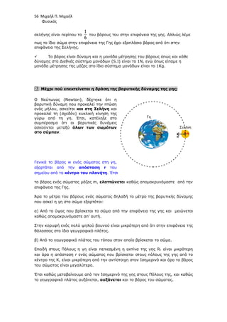 56 Μιχαήλ Π. Μιχαήλ
Φυσικός
σελήνης είναι περίπου το
6
1
του βάρους του στην επιφάνεια της γης. Αλλιώς λέµε
πως το ίδιο σώµα στην επιφάνεια της Γης έχει εξαπλάσιο βάρος από ότι στην
επιφάνεια της Σελήνης.
 Το βάρος είναι δύναµη και η µονάδα µέτρησης του βάρους όπως και κάθε
δύναµης στο ∆ιεθνές σύστηµα µονάδων (S.I) είναι το 1Ν, ενώ όπως είπαµε η
µονάδα µέτρησης της µάζας στο ίδιο σύστηµα µονάδων είναι το 1Kg.
2. Μέχρι πού επεκτείνεται η δράση της βαρυτικής δύναµης της γης;
Ο Νεύτωνας (Newton), δέχτηκε ότι η
βαρυτική δύναµη που προκαλεί την πτώση
ενός µήλου, ασκείται και στη Σελήνη και
προκαλεί τη (σχεδόν) κυκλική κίνηση της
γύρω από τη γη. Έτσι, κατέληξε στο
συµπέρασµα ότι οι βαρυτικές δυνάµεις
ασκούνται µεταξύ όλων των σωµάτων
στο σύµπαν.
Γενικά το βάρος w ενός σώµατος στη γη,
εξαρτάται από την απόσταση r του
σηµείου από το κέντρο του πλανήτη. Έτσι
το βάρος ενός σώµατος µάζας m, ελαττώνεται καθώς αποµακρυνόµαστε από την
επιφάνεια της Γης.
Άρα το µέτρο του βάρους ενός σώµατος δηλαδή το µέτρο της βαρυτικής δύναµης
που ασκεί η γη στο σώµα εξαρτάται:
α) Από το ύψος που βρίσκεται το σώµα από την επιφάνεια της γης και µειώνεται
καθώς αποµακρυνόµαστε απ’ αυτή.
Στην κορυφή ενός πολύ ψηλού βουνού είναι µικρότερη από ότι στην επιφάνεια της
θάλασσας στο ίδιο γεωγραφικό πλάτος.
β) Από το γεωγραφικό πλάτος του τόπου στον οποίο βρίσκεται το σώµα.
Επειδή στους Πόλους η γη είναι πεπιεσµένη η ακτίνα της γης RΓ είναι µικρότερη
και άρα η απόσταση r ενός σώµατος που βρίσκεται στους πόλους της γης από το
κέντρο της Κ, είναι µικρότερη από την αντίστοιχη στον Ισηµερινό και άρα το βάρος
του σώµατος είναι µεγαλύτερο.
Έτσι καθώς µεταβαίνουµε από τον Ισηµερινό της γης στους Πόλους της, και καθώς
το γεωγραφικό πλάτος αυξάνεται, αυξάνεται και το βάρος του σώµατος.
Γη
Σελήνη
w
w
 