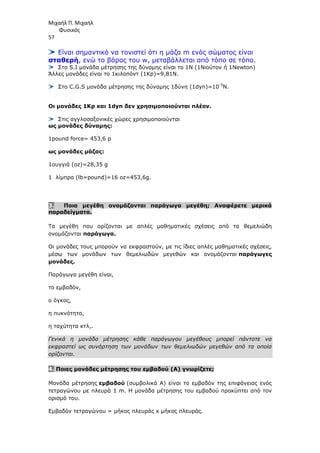 Μιχαήλ Π. Μιχαήλ
Φυσικός
57
Είναι σηµαντικό να τονιστεί ότι η µάζα m ενός σώµατος είναι
σταθερή, ενώ το βάρος του w, µεταβάλλεται από τόπο σε τόπο.
Στο S.I µονάδα µέτρησης της δύναµης είναι το 1Ν (1Νιούτον ή 1Newton)
Άλλες µονάδες είναι το 1κιλοπόντ (1Κp)=9,81N.
Στο C.G.S µονάδα µέτρησης της δύναµης 1δύνη (1dyn)=10-5
N.
Οι µονάδες 1Kp και 1dyn δεν χρησιµοποιούνται πλέον.
Στις αγγλοσαξονικές χώρες χρησιµοποιούνται
ως µονάδες δύναµης:
1pound force= 453,6 p
ως µονάδες µάζας:
1ουγγιά (oz)=28,35 g
1 λίµπρα (lb=pound)=16 oz=453,6g.
3. Ποια µεγέθη ονοµάζονται παράγωγα µεγέθη; Αναφέρετε µερικά
παραδείγµατα.
Τα µεγέθη που ορίζονται µε απλές µαθηµατικές σχέσεις από τα θεµελιώδη
ονοµάζονται παράγωγα.
Οι µονάδες τους µπορούν να εκφραστούν, µε τις ίδιες απλές µαθηµατικές σχέσεις,
µέσω των µονάδων των θεµελιωδών µεγεθών και ονοµάζονται παράγωγες
µονάδες.
Παράγωγα µεγέθη είναι,
το εµβαδόν,
ο όγκος,
η πυκνότητα,
η ταχύτητα κτλ,.
Γενικά η µονάδα µέτρησης κάθε παράγωγου µεγέθους µπορεί πάντοτε να
εκφραστεί ως συνάρτηση των µονάδων των θεµελιωδών µεγεθών από τα οποία
ορίζονται.
4. Ποιες µονάδες µέτρησης του εµβαδού (Α) γνωρίζετε;
Μονάδα µέτρησης εµβαδού (συµβολικά Α) είναι το εµβαδόν της επιφάνειας ενός
τετραγώνου µε πλευρά 1 m. Η µονάδα µέτρησης του εµβαδού προκύπτει από τον
ορισµό του.
Εµβαδόν τετραγώνου = µήκος πλευράς x µήκος πλευράς.
 