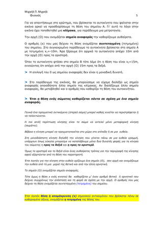 Μιχαήλ Π. Μιχαήλ
Φυσικός 5
Για να απαντήσουµε στο ερώτηµα, που βρίσκεται το αυτοκίνητο που φαίνεται στην
εικόνα αρκεί να προσδιορίσουµε τη θέση του σηµείου Α. Γι' αυτό το λόγο στην
εικόνα έχει τοποθετηθεί µια κλίµακα, για παράδειγµα µια µετροταινία.
Την αρχή (O) που ονοµάζεται σηµείο αναφοράς την καθορίζουµε αυθαίρετα.
Ο αριθµός (x) που µας δείχνει τη θέση ονοµάζεται συντεταγµένη (τετµηµένη)
του σηµείου. Στο συγκεκριµένο παράδειγµα το αυτοκίνητο βρίσκεται στο σηµείο Α
µε τετµηµένη x1=-10m. Άρα ξέρουµε ότι αρχικά το αυτοκίνητο απέχει 10m από
την αρχή (Ο) προς τα αριστερά.
Όταν το αυτοκίνητο φτάσει στο σηµείο Β τότε λέµε ότι η θέση του είναι x2=15m,
εννοώντας ότι απέχει από την αρχή (Ο) 15m προς τα δεξιά.
Η επιλογή του 0 ως σηµείου αναφοράς δεν είναι η µοναδική δυνατή.
Στο παράδειγµα της εικόνας, θα µπορούσαµε να είχαµε διαλέξει ως σηµείο
αναφοράς οποιοδήποτε άλλο σηµείο της κλίµακας. Αν διαλέξουµε άλλο σηµείο
αναφοράς, θα µεταβληθεί και ο αριθµός που καθορίζει τη θέση του αυτοκινήτου.
Έτσι η θέση ενός σώµατος καθορίζεται πάντα σε σχέση µε ένα σηµείο
αναφοράς.
Γενικά ένα πραγµατικό αντικείµενο (στερεό σώµα) µπορεί καθώς κινείται να περιστρέφεται ή
να ταλαντώνεται.
Η πιο απλή περίπτωση κίνησης είναι το σώµα να εκτελεί µόνο µεταφορική κίνηση
(σωµάτιο).
Βέβαια η κίνηση µπορεί να πραγµατοποιείται στο χώρο στο επίπεδο ή σε µια ευθεία.
Στη µονοδιάστατη κίνηση δηλαδή την κίνηση που γίνεται πάνω σε µια ευθεία γραµµή,
υπάρχουν όπως εύκολα µπορούµε να καταλάβουµε µόνο δυο δυνατές φορές για τη κίνηση
του σώµατος η προς τα δεξιά και η προς τα αριστερά.
Όµως το αριστερά και το δεξιά είναι ένας αυθαίρετος τρόπος για την περιγραφή της κίνησης
αφού εξαρτώνται από τη θέση του παρατηρητή.
Έτσι λοιπόν για την κίνηση στην ευθεία ορίζουµε ένα σηµείο (Ο), σαν αρχή και ονοµάζουµε
την ευθεία από τη µια µεριά της θετική και από την άλλη αρνητική.
Το σηµείο (Ο) ονοµάζεται σηµείο αναφοράς.
Τότε όµως η θέση x ενός κινητού θα καθορίζεται µ’ έναν αριθµό θετικό ή αρνητικό που
δείχνει συγχρόνως την απόσταση και τη φορά σε σχέση µε την αρχή. Ο αριθµός που µας
δείχνει τη θέση ονοµάζεται συντεταγµένη (τετµηµένη) του σηµείου.
Έτσι λοιπόν θέση ή αποµάκρυνση (x) σηµειακού αντικειµένου που βρίσκεται πάνω σε
καθορισµένο άξονα, ονοµάζεται η τετµηµένη της θέσης του.
 