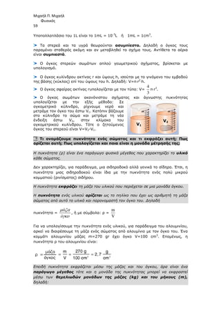 Μιχαήλ Π. Μιχαήλ
Φυσικός
59
Υποπολλαπλάσιο του 1L είναι το 1mL = 10-3
L ή 1mL = 1cm3
.
Τα στερεά και τα υγρά θεωρούνται ασυµπίεστα. ∆ηλαδή ο όγκος τους
παραµένει σταθερός ακόµη και αν µεταβληθεί το σχήµα τους. Αντίθετα τα αέρια
είναι συµπιεστά.
Ο όγκος στερεών σωµάτων απλού γεωµετρικού σχήµατος, βρίσκεται µε
υπολογισµό.
Ο όγκος κυλίνδρου ακτίνας r και ύψους h, ισούται µε το γινόµενο του εµβαδού
της βάσης (κύκλος) επί του ύψους του h. ∆ηλαδή: V=π⋅r2
⋅h.
Ο όγκος σφαίρας ακτίνας rυπολογίζεται µε τον τύπο: V=
4
3
π⋅r3
.
Ο όγκος σωµάτων ακανόνιστου σχήµατος και άγνωστης πυκνότητας
υπολογίζεται µε την εξής µέθοδο: Σε
ογκοµετρικό κύλινδρο, ρίχνουµε νερό και
µετράµε τον όγκο του έστω V1. Κατόπιν βάζουµε
στο κύλινδρο το σώµα και µετράµε τη νέα
ένδειξη έστω V2, στην κλίµακα του
ογκοµετρικού κυλίνδρου. Τότε ο ζητούµενος
όγκος του στερεού είναι V=V2-V1.
6. Τι ονοµάζουµε πυκνότητα ενός σώµατος και τι εκφράζει αυτή; Πως
ορίζεται αυτή; Πως υπολογίζεται και ποια είναι η µονάδα µέτρησής της;
Η πυκνότητα (ρ) είναι ένα παράγωγο φυσικό µέγεθος που χαρακτηρίζει το υλικό
κάθε σώµατος.
∆εν χαρακτηρίζει, για παράδειγµα, µια σιδηροδοκό αλλά γενικά το σίδηρο. Έτσι, η
πυκνότητα µιας σιδηροδοκού είναι ίδια µε την πυκνότητα ενός πολύ µικρού
κοµµατιού (ρινίσµατος) σιδήρου.
Η πυκνότητα εκφράζει τη µάζα του υλικού που περιέχεται σε µια µονάδα όγκου.
Η πυκνότητα ενός υλικού ορίζεται ως το πηλίκο που έχει ως αριθµητή τη µάζα
σώµατος από αυτό το υλικό και παρονοµαστή τον όγκο του. ∆ηλαδή
πυκνότητα =
ά
ό
µ ζα
γκο
, ή µε σύµβολα: ρ =
m
V
Για να υπολογίσουµε την πυκνότητα ενός υλικού, για παράδειγµα του αλουµινίου,
αρκεί να διαιρέσουµε τη µάζα ενός σώµατος από αλουµίνιο µε τον όγκο του. Ένα
κοµµάτι αλουµινίου µάζας m=270 gr έχει όγκο V=100 cm3
. Εποµένως, η
πυκνότητα ρ του αλουµινίου είναι:
Επειδή πυκνότητα εκφράζεται µέσω της µάζας και του όγκου, άρα είναι ένα
παράγωγο µέγεθος τότε και η µονάδα της πυκνότητας µπορεί να εκφραστεί
µέσω των θεµελιωδών µονάδων της µάζας (kg) και του µήκους (m),
δηλαδή:
V1
V2
 