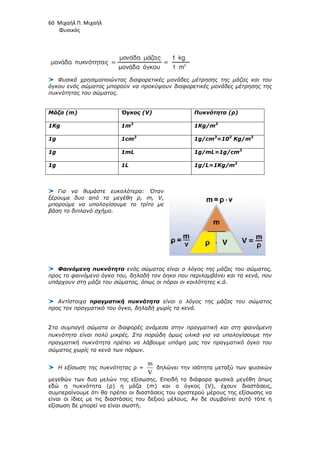 60 Μιχαήλ Π. Μιχαήλ
Φυσικός
Φυσικά χρησιµοποιώντας διαφορετικές µονάδες µέτρησης της µάζας και του
όγκου ενός σώµατος µπορούν να προκύψουν διαφορετικές µονάδες µέτρησης της
πυκνότητας του σώµατος.
Μάζα (m) Όγκος (V) Πυκνότητα (ρ)
1Kg 1m3
1Kg/m3
1g 1cm3
1g/cm3
=103
Kg/m3
1g 1mL 1g/mL=1g/cm3
1g 1L 1g/L=1Kg/m3
Για να θυµάστε ευκολότερα: Όταν
ξέρουµε δυο από τα µεγέθη ρ, m, V,
µπορούµε να υπολογίσουµε το τρίτο µε
βάση το διπλανό σχήµα.
Φαινόµενη πυκνότητα ενός σώµατος είναι ο λόγος της µάζας του σώµατος,
προς το φαινόµενο όγκο του, δηλαδή τον όηκο που περιλαµβάνει και τα κενά, που
υπάρχουν στη µάζα του σώµατος, όπως οι πόροι οι κοιλότητες κ.ά.
Αντίστοιχα πραγµατική πυκνότητα είναι ο λόγος της µάζας του σώµατος
προς τον πραγµατικό του όγκο, δηλαδή χωρίς τα κενά.
Στα συµπαγή σώµατα οι διαφορές ανάµεσα στην πραγµατική και στη φαινόµενη
πυκνότητα είναι πολύ µικρές. Στα πορώδη όµως υλικά για να υπολογίσουµε την
πραγµατική πυκνότητα πρέπει να λάβουµε υπόψη µας τον πραγµατικό όγκο του
σώµατος χωρίς τα κενά των πόρων.
Η εξίσωση της πυκνότητας ρ =
m
V
δηλώνει την ισότητα µεταξύ των φυσικών
µεγεθών των δυο µελών της εξίσωσης. Επειδή τα διάφορα φυσικά µεγέθη όπως
εδώ η πυκνότητα (ρ) η µάζα (m) και ο όγκος (V), έχουν διαστάσεις,
συµπεραίνουµε ότι θα πρέπει οι διαστάσεις του αριστερού µέρους της εξίσωσης να
είναι οι ίδιες µε τις διαστάσεις του δεξιού µέλους. Αν δε συµβαίνει αυτό τότε η
εξίσωση δε µπορεί να είναι σωστή.
 