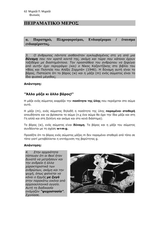 62 Μιχαήλ Π. Μιχαήλ
Φυσικός
ΠΕΙΡΑΜΑΤΙΚΟ ΜΕΡΟΣ
α. Παρατηρώ, Πληροφορούµαι, Ενδιαφέροµαι / έναυσµα
ενδιαφέροντος.
3. Ο άνθρωπος πάντοτε αισθανόταν εγκλωβισµένος στη γη από µια
δύναµη που τον κρατά κοντά της, ακόµη και τώρα που κάποιοι έχουν
ταξιδέψει µε διαστηµόπλοια. Την προσπάθεια του ανθρώπου να ξεφύγει
από αυτήν έχει περιγράψει (και) ο Νίκος Καζαντζάκης στο βιβλίο του
«Βίος και Πολιτεία του Αλέξη Ζορµπά» (1946). Η δύναµη αυτή είναι το
βάρος. Πιστεύετε ότι το βάρος (w) και η µάζα (m) ενός σώµατος είναι το
ίδιο φυσικό µέγεθος;
Απάντηση:
Άλλο µάζα κι άλλο βάρος!
Η µάζα ενός σώµατος εκφράζει την ποσότητα της ύλης που περιέχεται στο σώµα
αυτό.
Η µάζα (m), ενός σώµατος δηλαδή η ποσότητα της ύλης παραµένει σταθερή
οπουδήποτε και να βρίσκεται το σώµα (π.χ ένα σώµα θα έχει την ίδια µάζα και στη
Γη αλλά και στη Σελήνη και ακόµα και στο κενό διάστηµα).
Το βάρος (w), ενός σώµατος είναι δύναµη. Το βάρος και η µάζα του σώµατος
συνδέονται µε τη σχέση w=m⋅
⋅
⋅
⋅g.
Προσέξτε ότι το βάρος ενός σώµατος µάζας m δεν παραµένει σταθερό από τόπο σε
τόπο γιατί µεταβάλλεται η επιτάχυνση της βαρύτητας g.
Απάντηση:
4. Στην αρχαιότητα
πίστευαν ότι οι θεοί ήταν
δυνατό να µετρήσουν και
την ανδρεία ή άλλα
χαρακτηριστικά των
ανθρώπων, ακόµη και την
ψυχή, όπως φαίνεται να
κάνει ο Ερµής µε ζυγό
στην παρακάτω εικόνα από
αρχαιοελληνικό αγγείο.
Αυτή τη διαδικασία
ονόµαζαν ψυχοστασία.
Σχολίασε.
 