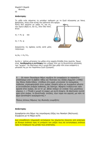 Μιχαήλ Π. Μιχαήλ
Φυσικός
63
Απάντηση:
Τη µάζα ενός σώµατος τη µετράµε πράγµατι µε το ζυγό σύγκρισης µε ίσους
βραχίονες, όπως είναι αυτός που φαίνεται στο σχήµα.
Έστω δύο σώµατα µε µάζες m1 και m2,
που έχουν βάρη w1 και w2, στον ίδιο τόπο.
Είναι:
w1 = m1⋅ g και
w2 = m2⋅ g
∆ιαιρώντας τις σχέσεις αυτές κατά µέλη
παίρνουµε:
w1/w2 = m1/ m2.
Αυτός ο τρόπος µέτρησης της µάζας στην αρχαία Ελλάδα ήταν σωστός. Όµως
είναι λανθασµένη η αντίληψη που υπήρχε τότε για τη δυνατότητα µέτρησης
των ψυχών. Αν δεχτούµε πως η ψυχή δεν έχει µάζα τότε είναι ανέφικτη η
µέτρησή της µε τον παραπάνω ζυγό (ζυγαριά).
5. Σε ποιον Παγκόσµιο Νόµο νοµίζετε ότι αναφέρετε το παρακάτω
απόσπασµα από το βιβλίο «Βίος και Πολιτεία του Αλέξη Ζορµπά» (1946)
του Νίκου Καζαντζάκη; «Χύθηκε στο χορό, χτυπούσε τα παλαµάκια,
πηδούσε, στρουφογύριζε στον αγέρα, έπεφτε κάτω µε λυγισµένα γόνατα
κι αντιπηδούσε ανάερα καθιστός, σα λάστιχο. Άξαφνα τινάζουνταν πάλι
αψηλά στον αγέρα, σα να το΄χε βάλει πείσµα να νικήσει τους µεγάλους
νόµους, (…) Τίναζε η ψυχή το κορµί, µα αυτό έπεφτε, δε βαστούσε πολλή
ώρα στον αγέρα, το ξανατίναζε, ανήλεη, λίγο τώρα πιο αψηλά, µα πάλι το
έρµο ξανάπεφτε αγοµαχώντας.»
Ποιους άλλους Νόµους της Φυσικής γνωρίζετε;
Απάντηση:
Αναφέρεται στο Νόµο της παγκόσµιας έλξης του Newton (Νεύτωνα).
Σύµφωνα µε το Νόµο αυτό:
∆υο οποιαδήποτε (σηµειακά) αντικείµενα του σύµπαντος έλκονται από απόσταση
µε δύναµη ανάλογη προς το γινόµενο των µαζών τους και αντιστρόφως ανάλογη
προς το τετράγωνο της µεταξύ τους απόστασης.
 