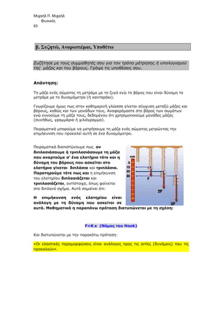 Μιχαήλ Π. Μιχαήλ
Φυσικός
65
β. Συζητώ, Αναρωτιέµαι, Υποθέτω
Συζήτησε µε τους συµµαθητές σου για τον τρόπο µέτρησης ή υπολογισµού
της µάζας και του βάρους. Γράψε τις υποθέσεις σου.
Απάντηση:
Τη µάζα ενός σώµατος τη µετράµε µε το ζυγό ενώ το βάρος που είναι δύναµη το
µετράµε µε το δυναµόµετρο (ή κανταράκι).
Γνωρίζουµε όµως πως στην καθηµερινή γλώσσα γίνεται σύγχυση µεταξύ µάζας και
βάρους, καθώς και των µονάδων τους. Αναφερόµαστε στο βάρος των σωµάτων
ενώ εννοούµε τη µάζα τους, δεδοµένου ότι χρησιµοποιούµε µονάδες µάζας
(συνήθως, γραµµάρια ή χιλιόγραµµα).
Πειραµατικά µπορούµε να µετρήσουµε τη µάζα ενός σώµατος µετρώντας την
επιµήκυνση που προκαλεί αυτή σε ένα δυναµόµετρο.
Πειραµατικά διαπιστώνουµε πως αν
διπλασιάσουµε ή τριπλασιάσουµε τη µάζα
που αναρτούµε σ’ ένα ελατήριο τότε και η
δύναµη του βάρους που ασκείται στο
ελατήριο γίνεται διπλάσια και τριπλάσια.
Παρατηρούµε τότε πως και η επιµήκυνση
του ελατηρίου διπλασιάζεται και
τριπλασιάζεται, αντίστοιχα, όπως φαίνεται
στο διπλανό σχήµα. Αυτό σηµαίνει ότι:
Η επιµήκυνση ενός ελατηρίου είναι
ανάλογη µε τη δύναµη που ασκείται σε
αυτό. Μαθηµατικά η παραπάνω πρόταση διατυπώνεται µε τη σχέση:
F=K⋅
⋅
⋅
⋅x (Νόµος του Hook)
Και διατυπώνεται µε την παρακάτω πρόταση:
«Οι ελαστικές παραµορφώσεις είναι ανάλογες προς τις αιτίες (δυνάµεις) που τις
προκαλούν».
 