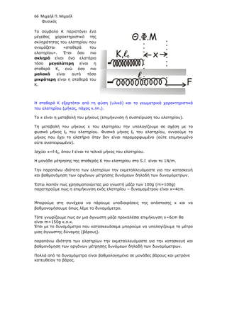 66 Μιχαήλ Π. Μιχαήλ
Φυσικός
Το σύµβολο Κ παριστάνει ένα
µέγεθος χαρακτηριστικό της
σκληρότητας του ελατηρίου που
ονοµάζεται «σταθερά του
ελατηρίου». Έτσι όσο πιο
σκληρό είναι ένα ελατήριο
τόσο µεγαλύτερη είναι η
σταθερά Κ, ενώ όσο πιο
µαλακό είναι αυτό τόσο
µικρότερη είναι η σταθερά του
Κ.
Η σταθερά Κ εξαρτάται από τη φύση (υλικό) και τα γεωµετρικά χαρακτηριστικά
του ελατηρίου (µήκος, πάχος κ.λπ.).
To x είναι η µεταβολή του µήκους (επιµήκυνση ή συσπείρωση του ελατηρίου).
Τη µεταβολή του µήκους x του ελατηρίου την υπολογίζουµε σε σχέση µε το
φυσικό µήκος ℓ0 του ελατηρίου. Φυσικό µήκος ℓ0 του ελατηρίου, εννοούµε το
µήκος που έχει το ελατήριο όταν δεν είναι παραµορφωµένο (ούτε επιµηκυµένο
ούτε συσπειρωµένο).
Ισχύει x=ℓ-ℓ0, όπου ℓ είναι το τελικό µήκος του ελατηρίου.
Η µονάδα µέτρησης της σταθεράς Κ του ελατηρίου στο S.I είναι το 1N/m.
Την παραπάνω ιδιότητα των ελατηρίων την εκµεταλλευόµαστε για την κατασκευή
και βαθµονόµηση των οργάνων µέτρησης δυνάµεων δηλαδή των δυναµόµετρων.
Έστω λοιπόν πως χρησιµοποιώντας µια γνωστή µάζα των 100g (m=100g)
παρατηρούµε πως η επιµήκυνση ενός ελατηρίου – δυναµοµέτρου είναι x=4cm.
Μπορούµε στη συνέχεια να πάρουµε υποδιαιρέσεις της απόστασης x και να
βαθµονοµήσουµε όπως λέµε το δυναµόµετρο.
Τότε γνωρίζουµε πως αν µια άγνωστη µάζα προκαλέσει επιµήκυνση x=6cm θα
είναι m=150g κ.ο.κ.
Έτσι µε το δυναµόµετρο που κατασκευάσαµε µπορούµε να υπολογίζουµε το µέτρο
µιας άγνωστης δύναµης (βάρους).
παραπάνω ιδιότητα των ελατηρίων την εκµεταλλευόµαστε για την κατασκευή και
βαθµονόµηση των οργάνων µέτρησης δυνάµεων δηλαδή των δυναµόµετρων.
Πολλά από τα δυναµόµετρα είναι βαθµολογηµένα σε µονάδες βάρους και µετράνε
κατευθείαν το βάρος.
F
x

K, 0
Θ.Φ.Μ

 