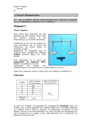 Μιχαήλ Π. Μιχαήλ
Φυσικός
67
γ. Ενεργώ, Πειραµατίζοµαι
1. Με τη βοήθεια του/της καθηγητή/τριάς σας, οργανώστε πειράµατα
για την επιβεβαίωση ή διάψευση των υποθέσεων.
Πείραµα 1
Υλικά / Όργανα:
Ένας απλός ζυγό σύγκρισης (µε δύο
βραχίονες και δύο δίσκους, όπως αυτός
στη διπλανή εικόνα), ή µια
ιδιοκατασκευή, µε µια ξύλινη κρεµάστρα.
Τοποθέτησε σε ένα από τα πιατάκια ένα
µικρό αντικείµενο (πχ. τη µπάλα από
πλαστελίνη) του οποίου θέλεις να
µετρήσεις τη µάζα.
Ισορρόπησε τον αυτοσχέδιο ζυγό σε
οριζόντια θέση προσθέτοντας διάφορα
σταθµά (γνωστά βάρη) στο άλλο
πιατάκι.
Όταν βεβαιωθείς ότι ο ζυγός έχει
ισορροπήσει σε οριζόντια θέση,
διάβασε τους αριθµούς που είναι
σηµειωµένοι στα σταθµά που
χρησιµοποίησες και αντιπροσωπεύουν τη µάζα καθενός από αυτά.
Γράψε στον παρακάτω πίνακα τις µάζες όλων των σταθµών και άθροισέ τες.
Απάντηση:
Οι τιµές των σταθµών σε γραµµάρια (g) αναγράφονται ανάγλυφα πάνω στα
σταθµά. Όταν ο ζυγός ισορροπεί στην οριζόντια θέση τότε το συνολικό άθροισµα
των σταθµών είναι η µάζα του σώµατος. Ο υπολογισµός του βάρους του (σε
Newton) γίνεται µε τον πολλαπλασιασµό της τιµής της µάζας (σε χιλιόγραµµα) επί
9,8≈10 σύµφωνα µε τη σχέση w=m∙g. Εδώ θεωρούµε ότι η επιτάχυνση της
βαρύτητας είναι g=10 m/s2
.
 