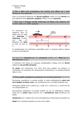 6 Μιχαήλ Π. Μιχαήλ
Φυσικός
7. Πότε η θέση ενός αντικειµένου που κινείται στον άξονα των x είναι
θετική και πότε αρνητική;
Όταν το αντικείµενο βρίσκεται στο θετικό ηµιάξονα η θέση του είναι θετική ενώ
όταν βρίσκεται στον αρνητικό ηµιάξονα η θέση του είναι αρνητική.
8. Ποια είναι η διαφορά µεταξύ απόστασης και θέσης ενός σώµατος που
κινείται απάνω σε ευθεία γραµµή;
Το αυτοκίνητο του
σχήµατος λέµε ότι
απέχει από την αρχή
(Ο) διάστηµα ή
απόσταση s=10m,
ενώ λέµε ότι
βρίσκεται στη θέση
x=-10m ως προς το
0.
Ο προσδιορισµός της απόστασης προϋποθέτει µόνο τη µέτρηση κάποιου µήκους
και όχι την κατεύθυνση.
Έτσι λέµε ότι η απόσταση (s) είναι µονόµετρο µέγεθος ενώ η θέση (x) είναι
διανυσµατικό µέγεθος.
Η απόσταση είναι µήκος και εποµένως προσδιορίζεται πλήρως από ένα θετικό
αριθµό και µια µονάδα µέτρησης.
To µέτρο (της απόστασης) (π.χ 10m) είναι ένας αριθµός που δηλώνει το
αποτέλεσµα της σύγκρισης της συγκεκριµένης απόστασης µε τη µονάδα µέτρησης
(εδώ το 1m).
9. Ποια µεγέθη ονοµάζονται µονόµετρα και ποια διανυσµατικά;
Μονόµετρα ονοµάζονται τα φυσικά µεγέθη τα οποία προσδιορίζονται µόνο από
έναν αριθµό (το µέτρο τους), που συνοδεύεται από τη µονάδα µέτρησής τους.
Μονόµετρα µεγέθη είναι ο χρόνος (t), η µάζα (m), ο όγκος (V), η πυκνότητα (ρ)
και η θερµοκρασία (T).
∆ιανυσµατικά ονοµάζονται τα φυσικά µεγέθη που για να καθοριστούν πλήρως
εκτός από το µέτρο τους απαιτείται και η κατεύθυνσή τους (διεύθυνση και
φορά).
∆ιεύθυνση είναι η ευθεία πάνω στην οποία βρίσκεται το διανυσµατικό µέγεθος και
Φορά είναι ο προσανατολισµός του πάνω στην ευθεία.
0
Ο
x
Α Β
-10 10 15
Σηµείο
αναφοράς
 