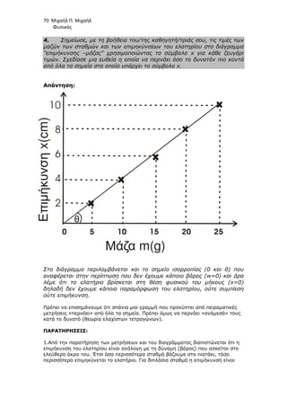 70 Μιχαήλ Π. Μιχαήλ
Φυσικός
4. Σηµείωσε, µε τη βοήθεια του/της καθηγητή/τριάς σου, τις τιµές των
µαζών των σταθµών και των επιµηκύνσεων του ελατηρίου στο διάγραµµα
επιµήκυνσης –µάζας χρησιµοποιώντας το σύµβολο x για κάθε ζευγάρι
τιµών. Σχεδίασε µια ευθεία η οποία να περνάει όσο το δυνατόν πιο κοντά
από όλα τα σηµεία στα οποία υπάρχει το σύµβολο x.
Απάντηση:
Στο διάγραµµα περιλαµβάνεται και το σηµείο ισορροπίας (0 και 0) που
αναφέρεται στην περίπτωση που δεν έχουµε κάποιο βάρος (w=0) και άρα
λέµε ότι το ελατήριο βρίσκεται στη θέση φυσικού του µήκους (x=0)
δηλαδή δεν έχουµε κάποια παραµόρφωση του ελατηρίου, ούτε συµπίεση
ούτε επιµήκυνση.
Πρέπει να επισηµάνουµε ότι σπάνια µια γραµµή που προκύπτει από πειραµατικές
µετρήσεις «περνάει» από όλα τα σηµεία. Πρέπει όµως να περνάει «ανάµεσά» τους
κατά το δυνατό (θεωρία ελαχίστων τετραγώνων).
ΠΑΡΑΤΗΡΗΣΕΙΣ:
1.Από την παρατήρηση των µετρήσεων και του διαγράµµατος διαπιστώνεται ότι η
επιµήκυνση του ελατηρίου είναι ανάλογη µε τη δύναµη (βάρος) που ασκείται στο
ελεύθερο άκρο του. Έτσι όσα περισσότερα σταθµά βάζουµε στο πιατάκι, τόσο
περισσότερο επιµηκύνεται το ελατήριο. Για διπλάσια σταθµά η επιµήκυνση είναι
0 5 10 15 20 25
Μάζα m(g)
θ
Επιµήκυνση
x(cm)
10
8
6
4
2
 
