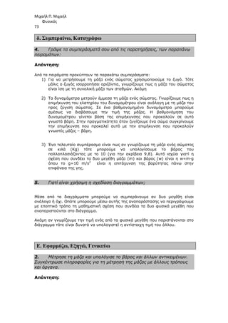 Μιχαήλ Π. Μιχαήλ
Φυσικός
73
δ. Συµπεραίνω, Καταγράφω
4. Γράψε τα συµπεράσµατά σου από τις παρατηρήσεις, των παραπάνω
πειραµάτων:
Απάντηση:
Από τα πειράµατα προκύπτουν τα παρακάτω συµπεράσµατα:
1) Για να µετρήσουµε τη µάζα ενός σώµατος χρησιµοποιούµε το ζυγό. Τότε
µόλις ο ζυγός ισορροπήσει οριζόντια, γνωρίζουµε πως η µάζα του σώµατος
είναι ίση µε τη συνολική µάζα των σταθµών. Ακόµη
2) Τα δυναµόµετρα µετρούν έµµεσα τη µάζα ενός σώµατος. Γνωρίζουµε πως η
επιµήκυνση του ελατηρίου του δυναµοµέτρου είναι ανάλογη µε τη µάζα του
προς ζύγιση σώµατος. Σε ένα βαθµονοµηµένο δυναµόµετρο µπορούµε
αµέσως να διαβάσουµε την τιµή της µάζας. Η βαθµονόµηση του
δυναµοµέτρου γίνεται βάση της επιµήκυνσης που προκαλούν σε αυτό
γνωστά βάρη. Στην πραγµατικότητα όταν ζυγίζουµε ένα σώµα συγκρίνουµε
την επιµήκυνση που προκαλεί αυτό µε την επιµήκυνση που προκαλούν
γνωστές µάζες – βάρη.
3) Ένα τελευταίο συµπέρασµα είναι πως αν γνωρίζουµε τη µάζα ενός σώµατος
σε κιλά (Κg) τότε µπορούµε να υπολογίσουµε το βάρος του
πολλαπλασιάζοντας µε το 10 (για την ακρίβεια 9,8). Αυτό ισχύει γιατί η
σχέση που συνδέει τα δυο µεγέθη µάζα (m) και βάρος (w) είναι η w=m∙g
όπου το g=10 m/s2
είναι η επιτάχυνση της βαρύτητας πάνω στην
επιφάνεια της γης.
5. Γιατί είναι χρήσιµη η σχεδίαση διαγραµµάτων;
Μέσα από τα διαγράµµατα µπορούµε να συµπεράνουµε αν δυο µεγέθη είναι
ανάλογα ή όχι. Οπότε µπορούµε µέσω αυτής της αναπαράστασης να περιγράψουµε
µε εποπτικό τρόπο τη µαθηµατική σχέση που συνδέει τα δυο φυσικά µεγέθη που
αναπαριστούνται στο διάγραµµα.
Ακόµη αν γνωρίζουµε την τιµή ενός από τα φυσικά µεγέθη που παριστάνονται στο
διάγραµµα τότε είναι δυνατό να υπολογιστεί η αντίστοιχη τιµή του άλλου.
Ε. Εφαρµόζω, Εξηγώ, Γενικεύω
2. Μέτρησε τη µάζα και υπολόγισε το βάρος και άλλων αντικειµένων.
Συγκέντρωσε πληροφορίες για τη µέτρηση της µάζας µε άλλους τρόπους
και όργανα.
Απάντηση:
 