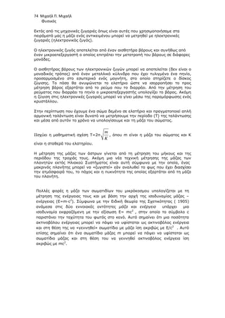 74 Μιχαήλ Π. Μιχαήλ
Φυσικός
Εκτός από τις µηχανικές ζυγαριές όπως είναι αυτές που χρησιµοποιήσαµε στα
πειράµατά µας η µάζα ενός αντικειµένου µπορεί να µετρηθεί µε ηλεκτρονικές
ζυγαριές (ηλεκτρονικός ζυγός).
Ο ηλεκτρονικός ζυγός αποτελείται από έναν αισθητήρα βάρους και συνήθως από
έναν µικροεπεξεργαστή ο οποίος επιτρέπει την µετατροπή του βάρους σε διάφορες
µονάδες.
Ο αισθητήρας βάρους των ηλεκτρονικών ζυγών µπορεί να αποτελείται (δεν είναι ο
µοναδικός τρόπος) από έναν µεταλλικό κύλινδρο που έχει τυλιγµένο ένα πηνίο,
προσαρµοσµένο στο εσωτερικό ενός µαγνήτη, στο οποίο στηρίζετε ο δίσκος
ζύγισης. Το πόσο θα ανυψώνεται το ελατήριο ώστε να ισορροπήσει το προς
µέτρηση βάρος εξαρτάται από το ρεύµα που το διαρρέει. Από την µέτρηση του
ρεύµατος που διαρρέει το πηνίο ο µικροεπεξεργαστής υπολογίζει το βάρος. Ακόµη
η ζύγιση στις ηλεκτρονικές ζυγαριές µπορεί να γίνει µέσω της παραµόρφωσης ενός
κρυστάλλου.
Στην περίπτωση που έχουµε ένα σώµα δεµένο σε ελατήριο και πραγµατοποιεί απλή
αρµονική ταλάντωση είναι δυνατό να µετρήσουµε την περίοδο (T) της ταλάντωσης
και µέσα από αυτόν το χρόνο να υπολογίσουµε και τη µάζα του σώµατος.
IΙσχύει η µαθηµατική σχέση T=2π
m
K
, όπου m είναι η µάζα του σώµατος και Κ
είναι η σταθερά του ελατηρίου.
Η µέτρηση της µάζας των άστρων γίνεται από τη µέτρηση του µήκους και της
περιόδου της τροχιάς τους. Ακόµη µια νέα τεχνική µέτρησης της µάζας των
πλανητών εκτός Ηλιακού Συστήµατος είναι αυτή σύµφωνα µε την οποία, ένας
µακρινός πλανήτης µπορεί να «ζυγιστεί» εάν αναλυθεί το φως που έχει διασχίσει
την ατµόσφαιρά του, το πάχος και η πυκνότητα της οποίας εξαρτάται από τη µάζα
του πλανήτη.
Πολλές φορές η µάζα των σωµατιδίων του µικρόκοσµου υπολογίζεται µε τη
µέτρηση της ενέργειας τους και µε βάση την αρχή της ισοδυναµίας µάζας –
ενέργειας (Ε=m∙c2
). Σύµφωνα µε την Ειδική θεωρία της Σχετικότητας ( 1905)
ανάµεσα στις δύο εννοιακές οντότητες µάζα και ενέργεια υπάρχει µια
ισοδυναµία εκφραζόµενη µε την εξίσωση Ε= mc2
, στην οποία το σύµβολο c
παριστάνει την ταχύτητα του φωτός στο κενό. Αυτό σηµαίνει ότι µια ποσότητα
ακτινοβόλου ενέργειας µπορεί να πάψει να υφίσταται ως ακτινοβόλος ενέργεια
και στη θέση της να «γεννηθεί» σωµατίδιο µε µάζα ίση ακριβώς µε Ε/c2
. Αυτό
επίσης σηµαίνει ότι ένα σωµατίδιο µάζας m µπορεί να πάψει να υφίσταται ως
σωµατίδιο µάζας και στη θέση του να γεννηθεί ακτινοβόλος ενέργεια ίση
ακριβώς µε mc2
.
 
