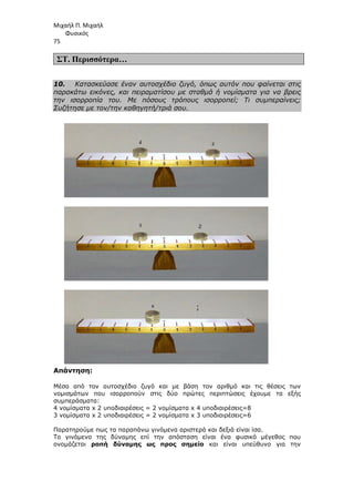Μιχαήλ Π. Μιχαήλ
Φυσικός
75
ΣΤ. Περισσότερα…
10. Κατασκεύασε έναν αυτοσχέδιο ζυγό, όπως αυτόν που φαίνεται στις
παρακάτω εικόνες, και πειραµατίσου µε σταθµά ή νοµίσµατα για να βρεις
την ισορροπία του. Με πόσους τρόπους ισορροπεί; Τι συµπεραίνεις;
Συζήτησε µε τον/την καθηγητή/τριά σου.
Απάντηση:
Μέσα από τον αυτοσχέδιο ζυγό και µε βάση τον αριθµό και τις θέσεις των
νοµισµάτων που ισορροπούν στις δύο πρώτες περιπτώσεις έχουµε τα εξής
συµπεράσµατα:
4 νοµίσµατα x 2 υποδιαιρέσεις = 2 νοµίσµατα x 4 υποδιαιρέσεις=8
3 νοµίσµατα x 2 υποδιαιρέσεις = 2 νοµίσµατα x 3 υποδιαιρέσεις=6
Παρατηρούµε πως τα παραπάνω γινόµενα αριστερά και δεξιά είναι ίσα.
Το γινόµενο της δύναµης επί την απόσταση είναι ένα φυσικό µέγεθος που
ονοµάζεται ροπή δύναµης ως προς σηµείο και είναι υπεύθυνο για την
 