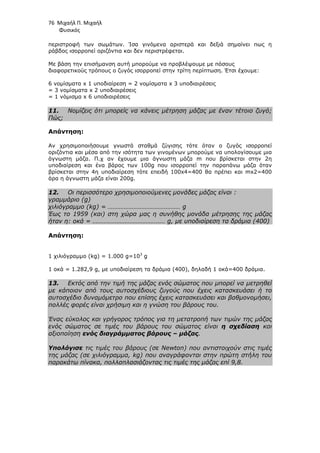 76 Μιχαήλ Π. Μιχαήλ
Φυσικός
περιστροφή των σωµάτων. Ίσα γινόµενα αριστερά και δεξιά σηµαίνει πως η
ράβδος ισορροπεί οριζόντια και δεν περιστρέφεται.
Με βάση την επισήµανση αυτή µπορούµε να προβλέψουµε µε πόσους
διαφορετικούς τρόπους ο ζυγός ισορροπεί στην τρίτη περίπτωση. Έτσι έχουµε:
6 νοµίσµατα x 1 υποδιαίρεση = 2 νοµίσµατα x 3 υποδιαιρέσεις
= 3 νοµίσµατα x 2 υποδιαιρέσεις
= 1 νόµισµα x 6 υποδιαιρέσεις
11. Νοµίζεις ότι µπορείς να κάνεις µέτρηση µάζας µε έναν τέτοιο ζυγό;
Πώς;
Απάντηση:
Αν χρησιµοποιήσουµε γνωστά σταθµά ζύγισης τότε όταν ο ζυγός ισορροπεί
οριζόντια και µέσα από την ισότητα των γινοµένων µπορούµε να υπολογίσουµε µια
άγνωστη µάζα. Π.χ αν έχουµε µια άγνωστη µάζα m που βρίσκεται στην 2η
υποδιαίρεση και ένα βάρος των 100g που ισορροπεί την παραπάνω µάζα όταν
βρίσκεται στην 4η υποδιαίρεση τότε επειδή 100x4=400 θα πρέπει και mx2=400
άρα η άγνωστη µάζα είναι 200g.
12. Οι περισσότερο χρησιµοποιούµενες µονάδες µάζας είναι :
γραµµάριο (g)
χιλιόγραµµο (kg) = ……………………………………… g
Έως το 1959 (και) στη χώρα µας η συνήθης µονάδα µέτρησης της µάζας
ήταν η: οκά = ……………………………………… g, µε υποδιαίρεση τα δράµια (400)
Απάντηση:
1 χιλιόγραµµο (kg) = 1.000 g=103
g
1 οκά = 1.282,9 g, µε υποδιαίρεση τα δράµια (400), δηλαδή 1 οκά=400 δράµια.
13. Εκτός από την τιµή της µάζας ενός σώµατος που µπορεί να µετρηθεί
µε κάποιον από τους αυτοσχέδιους ζυγούς που έχεις κατασκευάσει ή το
αυτοσχέδιο δυναµόµετρο που επίσης έχεις κατασκευάσει και βαθµονοµήσει,
πολλές φορές είναι χρήσιµη και η γνώση του βάρους του.
Ένας εύκολος και γρήγορος τρόπος για τη µετατροπή των τιµών της µάζας
ενός σώµατος σε τιµές του βάρους του σώµατος είναι η σχεδίαση και
αξιοποίηση ενός διαγράµµατος βάρους – µάζας.
Υπολόγισε τις τιµές του βάρους (σε Newton) που αντιστοιχούν στις τιµές
της µάζας (σε χιλιόγραµµα, kg) που αναγράφονται στην πρώτη στήλη του
παρακάτω πίνακα, πολλαπλασιάζοντας τις τιµές της µάζας επί 9,8.
 