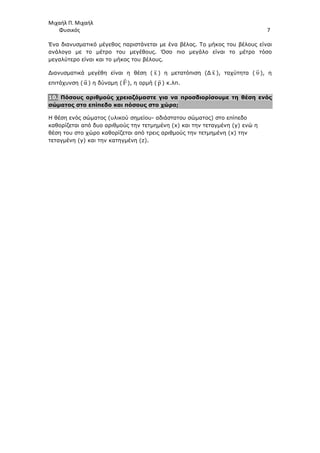 Μιχαήλ Π. Μιχαήλ
Φυσικός 7
Ένα διανυσµατικό µέγεθος παριστάνεται µε ένα βέλος. Το µήκος του βέλους είναι
ανάλογο µε το µέτρο του µεγέθους. Όσο πιο µεγάλο είναι το µέτρο τόσο
µεγαλύτερο είναι και το µήκος του βέλους.
∆ιανυσµατικά µεγέθη είναι η θέση ( x

) η µετατόπιση (∆ x

), ταχύτητα ( υ

), η
επιτάχυνση ( α

) η δύναµη ( F

), η ορµή ( p

) κ.λπ.
10. Πόσους αριθµούς χρειαζόµαστε για να προσδιορίσουµε τη θέση ενός
σώµατος στο επίπεδο και πόσους στο χώρο;
Η θέση ενός σώµατος (υλικού σηµείου- αδιάστατου σώµατος) στο επίπεδο
καθορίζεται από δυο αριθµούς την τετµηµένη (x) και την τεταγµένη (y) ενώ η
θέση του στο χώρο καθορίζεται από τρεις αριθµούς την τετµηµένη (x) την
τεταγµένη (y) και την κατηγµένη (z).
 