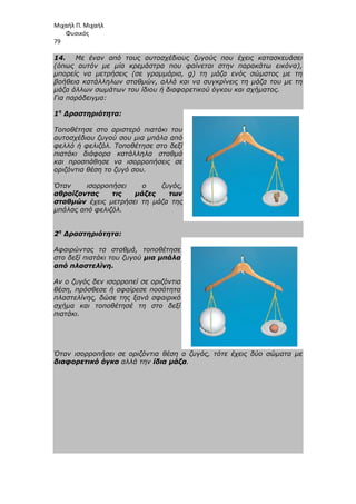 Μιχαήλ Π. Μιχαήλ
Φυσικός
79
14. Με έναν από τους αυτοσχέδιους ζυγούς που έχεις κατασκευάσει
(όπως αυτόν µε µία κρεµάστρα που φαίνεται στην παρακάτω εικόνα),
µπορείς να µετρήσεις (σε γραµµάρια, g) τη µάζα ενός σώµατος µε τη
βοήθεια κατάλληλων σταθµών, αλλά και να συγκρίνεις τη µάζα του µε τη
µάζα άλλων σωµάτων του ίδιου ή διαφορετικού όγκου και σχήµατος.
Για παράδειγµα:
1η
∆ραστηριότητα:
Τοποθέτησε στο αριστερό πιατάκι του
αυτοσχέδιου ζυγού σου µια µπάλα από
φελλό ή φελιζόλ. Τοποθέτησε στο δεξί
πιατάκι διάφορα κατάλληλα σταθµά
και προσπάθησε να ισορροπήσεις σε
οριζόντια θέση το ζυγό σου.
Όταν ισορροπήσει ο ζυγός,
αθροίζοντας τις µάζες των
σταθµών έχεις µετρήσει τη µάζα της
µπάλας από φελιζόλ.
2η
∆ραστηριότητα:
Αφαιρώντας τα σταθµά, τοποθέτησε
στο δεξί πιατάκι του ζυγού µια µπάλα
από πλαστελίνη.
Αν ο ζυγός δεν ισορροπεί σε οριζόντια
θέση, πρόσθεσε ή αφαίρεσε ποσότητα
πλαστελίνης, δώσε της ξανά σφαιρικό
σχήµα και τοποθέτησέ τη στο δεξί
πιατάκι.
Όταν ισορροπήσει σε οριζόντια θέση ο ζυγός, τότε έχεις δύο σώµατα µε
διαφορετικό όγκο αλλά την ίδια µάζα.
 