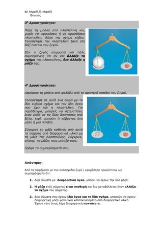 80 Μιχαήλ Π. Μιχαήλ
Φυσικός
3η
∆ραστηριότητα:
Πάρε τη µπάλα από πλαστελίνη και,
χωρίς να αφαιρέσεις ή να προσθέσεις
πλαστελίνη, δώσε της σχήµα κύβου.
Τοποθέτησε την πλαστελίνη ξανά στο
δεξί πιατάκι του ζυγού.
Εάν ο ζυγός ισορροπεί και πάλι,
συµπεραίνεις ότι αν και άλλαξε το
σχήµα της πλαστελίνης, δεν άλλαξε η
µάζα της.
4η
∆ραστηριότητα:
Αφαίρεσε τη µπάλα από φελιζόλ από το αριστερό πιατάκι του ζυγού.
Τοποθέτησε σε αυτό ένα σώµα µε το
ίδιο κυβικό σχήµα και τον ίδιο όγκο
που έχει και η πλαστελίνη. Για
παράδειγµα, µπορείς να σχηµατίσεις
έναν κύβο µε τις ίδιες διαστάσεις από
ξύλο, κερί, σαπούνι ή κόβοντας ένα
µήλο ή µία πατάτα.
Σύγκρινε τη µάζα καθενός από αυτά
τα σώµατα από διαφορετικό υλικό µε
τη µάζα της πλαστελίνης. Σύγκρινε,
επίσης, τις µάζες τους µεταξύ τους.
Γράψε τα συµπεράσµατά σου.
Απάντηση:
Από τα πειράµατα µε τον αυτοσχέδιο ζυγό / κρεµάστρα προκύπτουν ως
συµπεράσµατα ότι:
1. ∆ύο σώµατα µε διαφορετικό όγκο, µπορεί να έχουν την ίδια µάζα.
2. Η µάζα ενός σώµατος είναι σταθερή και δεν µεταβάλλεται όταν αλλάζει
το σχήµα του σώµατος.
3. ∆ύο σώµατα που έχουν ίδιο όγκο και το ίδιο σχήµα, µπορούν να έχουν
διαφορετική µάζα γιατί είναι κατασκευασµένα από διαφορετικό υλικό.
Έχουν τότε όπως λέµε διαφορετική πυκνότητα.
 