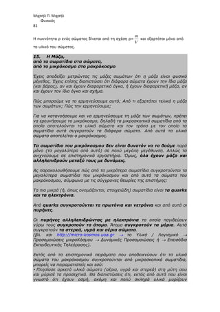 Μιχαήλ Π. Μιχαήλ
Φυσικός
81
Η πυκνότητα ρ ενός σώµατος δίνεται από τη σχέση ρ=
m
V
και εξαρτάται µόνο από
το υλικό του σώµατος.
15. Η Μάζα,
από τα σωµατίδια στα σώµατα,
από το µικρόκοσµο στο µακρόκοσµο
Έχεις αποδείξει µετρώντας τις µάζες σωµάτων ότι η µάζα είναι φυσικό
µέγεθος. Έχεις επίσης διαπιστώσει ότι διάφορα σώµατα έχουν την ίδια µάζα
(και βάρος), αν και έχουν διαφορετικό όγκο, ή έχουν διαφορετική µάζα, αν
και έχουν τον ίδιο όγκο και σχήµα.
Πώς µπορούµε να το ερµηνεύσουµε αυτό; Από τι εξαρτάται τελικά η µάζα
των σωµάτων; Πώς την ερµηνεύουµε;
Για να κατανοήσουµε και να ερµηνεύσουµε τη µάζα των σωµάτων, πρέπει
να ερευνήσουµε το µικρόκοσµο, δηλαδή τα µικροσκοπικά σωµατίδια από τα
οποία αποτελούνται τα υλικά σώµατα και τον τρόπο µε τον οποίο τα
σωµατίδια αυτά συγκροτούν τα διάφορα σώµατα. Από αυτά τα υλικά
σώµατα αποτελείται ο µακρόκοσµος.
Τα σωµατίδια του µικρόκοσµου δεν είναι δυνατόν να τα δούµε παρά
µόνο (τα µεγαλύτερα από αυτά) σε πολύ µεγάλη µεγέθυνση. Απλώς τα
ανιχνεύουµε σε επιστηµονικά εργαστήρια. Όµως, όλα έχουν µάζα και
αλληλεπιδρούν µεταξύ τους µε δυνάµεις.
Ας παρακολουθήσουµε πώς από τα µικρότερα σωµατίδια συγκροτούνται τα
µεγαλύτερα σωµατίδια του µικρόκοσµου και από αυτά τα σώµατα του
µακρόκοσµου, σύµφωνα µε τις σύγχρονες θεωρίες της επιστήµης:
Τα πιο µικρά (ή, όπως ονοµάζονται, στοιχειώδη) σωµατίδια είναι τα quarks
και τα ηλεκτρόνια.
Από quarks συγκροτούνται τα πρωτόνια και νετρόνια και από αυτά οι
πυρήνες.
Οι πυρήνες αλληλεπιδρώντας µε ηλεκτρόνια τα οποία παγιδεύουν
γύρω τους συγκροτούν τα άτοµα. Άτοµα συγκροτούν τα µόρια. Αυτά
συγκροτούν τα στερεά, υγρά και αέρια σώµατα.
(βλ. και http://micro-kosmos.uoa.gr → το Υλικό / Λογισµικό →
Προσοµοιώσεις µικροΚόσµου → ∆υναµικές Προσοµοιώσεις ή → Επεισόδια
Εκπαιδευτικής Τηλεόρασης).
Εκτός από τα επιστηµονικά πειράµατα που αποδεικνύουν ότι τα υλικά
σώµατα του µακρόκοσµου συγκροτούνται από µικροσκοπικά σωµατίδια,
µπορείς να πειραµατιστείς και εσύ:
• Πλησίασε αρκετά υλικά σώµατα (αέρια, υγρά και στερεά) στη µύτη σου
και µύρισέ τα προσεχτικά. Θα διαπιστώσεις ότι, εκτός από αυτά που είναι
γνωστό ότι έχουν οσµή, ακόµη και πολύ σκληρά υλικά µυρίζουν
 