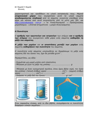 82 Μιχαήλ Π. Μιχαήλ
Φυσικός
χαρακτηριστικά και προδίδουν το υλικό κατασκευής τους. Μερικά
επιφανειακά µόρια που συγκροτούν αυτά τα υλικά σώµατα
αποδεσµεύονται σταδιακά από τα σώµατα, κινούνται ελεύθερα στον
αέρα και κάποια από αυτά ανιχνεύονται από τη µύτη µας (βλ. και
http://microkosmos. uoa.gr → το Υλικό/Λογισµικό → Προσοµοιώσεις
µικροΚόσµου → Στατικά Στιγµιότυπα → µικρο-Αναγνώσµατα).
Η Πυκνότητα
Ο αριθµός των πρωτονίων και νετρονίων των ατόµων και ο αριθµός
των ατόµων που συγκροτούν κάθε µόριο ενός σώµατος καθορίζει τη
µάζα του σώµατος.
Η µάζα των µορίων και οι αποστάσεις µεταξύ των µορίων ενός
σώµατος καθορίζουν την πυκνότητα του σώµατος.
Η πυκνότητα ενός σώµατος υπολογίζεται αν διαιρέσουµε τη µάζα ενός
σώµατος διά του όγκου του, έχει δε µονάδα g/cm3
.
Πειραµατίσου, ως εξής:
- Σχηµάτισε µια µικρή µπάλα από πλαστελίνη.
- Μέτρησε µε ζυγό τη µάζα της µπάλας: ………………………………… g
- Μέτρησε µε έναν ογκοµετρικό σωλήνα, όπου έχεις βάλει νερό, τον όγκο
της µπάλας: (τελική στάθµη νερού ………………………… cm3
) – (αρχική στάθµη
νερού ………………………… cm3
) = ……………………………… cm3
- ∆ιαίρεσε τη µάζα διά του όγκου: ………………………………… g/ cm3
Στον παρακάτω πίνακα, από το ίδιο βιβλίο, αναγράφονται οι πυκνότητες
διαφόρων υλικών σωµάτων:
 