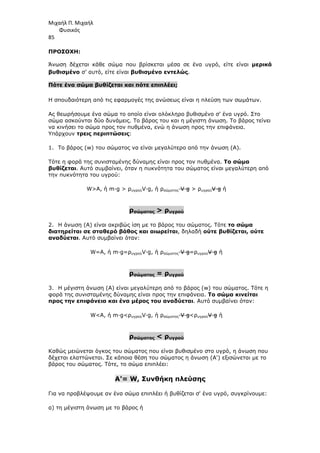 Μιχαήλ Π. Μιχαήλ
Φυσικός
85
ΠΡΟΣΟΧΗ:
Άνωση δέχεται κάθε σώµα που βρίσκεται µέσα σε ένα υγρό, είτε είναι µερικά
βυθισµένο σ’ αυτό, είτε είναι βυθισµένο εντελώς.
Πότε ένα σώµα βυθίζεται και πότε επιπλέει;
Η σπουδαιότερη από τις εφαρµογές της ανώσεως είναι η πλεύση των σωµάτων.
Ας θεωρήσουµε ένα σώµα το οποίο είναι ολόκληρο βυθισµένο σ' ένα υγρό. Στο
σώµα ασκούνται δύο δυνάµεις. Το βάρος του και η µέγιστη άνωση. Το βάρος τείνει
να κινήσει το σώµα προς τον πυθµένα, ενώ η άνωση προς την επιφάνεια.
Υπάρχουν τρεις περιπτώσεις:
1. Το βάρος (w) του σώµατος να είναι µεγαλύτερο από την άνωση (Α).
Τότε η φορά της συνισταµένης δύναµης είναι προς τον πυθµένα. Το σώµα
βυθίζεται. Αυτό συµβαίνει, όταν η πυκνότητα του σώµατος είναι µεγαλύτερη από
την πυκνότητα του υγρού:
WA, ή m·g  ρυγρούV·g, ή ρσώµατος·V·g  ρυγρούV·g ή
ρσώµατος  ρυγρού
2. Η άνωση (Α) είναι ακριβώς ίση µε το βάρος του σώµατος. Τότε το σώµα
διατηρείται σε σταθερό βάθος και αιωρείται, δηλαδή ούτε βυθίζεται, ούτε
αναδύεται. Αυτό συµβαίνει όταν:
W=A, ή m·g=ρυγρούV·g, ή ρσώµατος·V·g=ρυγρούV·g ή
ρσώµατος = ρυγρού
3. Η µέγιστη άνωση (Α) είναι µεγαλύτερη από το βάρος (w) του σώµατος. Τότε η
φορά της συνισταµένης δύναµης είναι προς την επιφάνεια. Το σώµα κινείται
προς την επιφάνεια και ένα µέρος του αναδύεται. Αυτό συµβαίνει όταν:
WA, ή m·gρυγρούV·g, ή ρσώµατος·V·gρυγρούV·g ή
ρσώµατος  ρυγρού
Καθώς µειώνεται όγκος του σώµατος που είναι βυθισµένο στο υγρό, η άνωση που
δέχεται ελαττώνεται. Σε κάποια θέση του σώµατος η άνωση (Α') εξισώνεται µε το
βάρος του σώµατος. Τότε, το σώµα επιπλέει:
Α'= W, Συνθήκη πλεύσης
Για να προβλέψουµε αν ένα σώµα επιπλέει ή βυθίζεται σ' ένα υγρό, συγκρίνουµε:
α) τη µέγιστη άνωση µε το βάρος ή
 