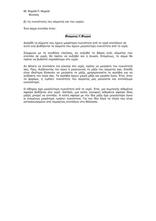86 Μιχαήλ Π. Μιχαήλ
Φυσικός
β) τις πυκνότητες του σώµατος και του υγρού.
Ένα σώµα επιπλέει όταν:
ρσώµατος ≤
≤
≤
≤ ρυγρού
∆ηλαδή τα σώµατα που έχουν µικρότερη πυκνότητα από το νερό επιπλέουν σε
αυτό ενώ βυθίζονται τα σώµατα που έχουν µεγαλύτερη πυκνότητα από το νερό.
Σύµφωνα µε τη συνθήκη πλεύσης, αν αυξηθεί το βάρος ενός σώµατος που
επιπλέει σε υγρό, θα πρέπει να αυξηθεί και η άνωση. Εποµένως, το σώµα θα
πρέπει να βυθιστεί περισσότερο στο υγρό.
Αν θέλετε να επιπλέετε πιο εύκολα στο νερό, πρέπει να µειώσετε την πυκνότητά
σας. Πώς; Αυξάνοντας τον όγκο ή µειώνοντας τη µάζα του σώµατος σας. Επειδή
είναι ιδιαίτερα δύσκολο να µειώσετε τη µάζα, χρησιµοποιείτε τα σωσίβια για να
αυξήσετε τον όγκο σας. Τα σωσίβια έχουν µικρή µάζα και µεγάλο όγκο. Έτσι, όταν
τα φοράµε, η «µέση» πυκνότητα του σώµατος µας µειώνεται και επιπλέουµε
ευκολότερα.
Ο σίδηρος έχει µεγαλύτερη πυκνότητα από το νερό. Έτσι, µια συµπαγής σιδερένια
σφαίρα βυθίζεται στο νερό. Ωστόσο, µια κοίλη (κούφια) σιδερένια σφαίρα ίδιας
µάζας µπορεί να επιπλέει. Η κοίλη σφαίρα µε την ίδια µάζα έχει µεγαλύτερο όγκο
κι εποµένως µικρότερη «µέση» πυκνότητα. Για τον ίδιο λόγο τα πλοία που είναι
κατασκευασµένα από λαµαρίνες επιπλέουν στη θάλασσα.
 