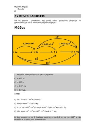 Μιχαήλ Π. Μιχαήλ
Φυσικός
87
ΛΥΜΕΝΕΣ ΑΣΚΗΣΕΙΣ
Για τις βασικές µετατροπές της µάζας (όπου χρειάζεται) µπορούµε να
χρησιµοποιούµε και το παρακάτω µνηµονικό σχήµα:
Μάζα:
1. Να βρείτε πόσα χιλιόγραµµα ή κιλά (Κg) είναι:
α) οι 0,02 tn
β) τα 800 g
γ) τα 5⋅104
mg
δ) τα 0,04 µg.
Λύση:
α) 0,02 tn=2⋅10-2
⋅103
Kg=20 Kg.
β) 800 g=800⋅10-3
Kg=0,8 Kg.
γ) 5 ⋅104
mg=5⋅104
⋅10-3
g=50 g=50⋅10-3
Kg=5⋅10-2
Kg=0,05 Kg.
δ) 0,04 µg=4⋅10-2
⋅10-6
g=4⋅10-8
⋅10-3
Kg=4⋅10-11
Kg.
2. ∆υο σώµατα Α και Β ζυγίζουν αντίστοιχα mA=0,4 tn και mB=8⋅104
g. Να
συγκρίνετε τις µάζες των δυο σωµάτων.
1 tn
1.000=10
10
10
10
1.000=10 1.000=10
3
6
9
6
3 3
1 Kg 1 g 1 mg
 