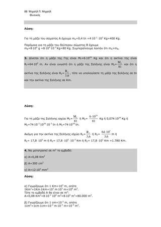 88 Μιχαήλ Π. Μιχαήλ
Φυσικός
Λύση:
Για τη µάζα του σώµατος Α έχουµε mA=0,4 tn =4⋅10-1
⋅103
Kg=400 Kg.
Παρόµοια για τη µάζα του δεύτερου σώµατος Β έχουµε
mB=8⋅104
g =8⋅104
⋅10-3
Kg=80 Kg. Συµπεραίνουµε λοιπόν ότι mAmB.
3. ∆ίνεται ότι η µάζα της Γης είναι ΜΓ=6⋅1024
Κg και ότι η ακτίνα της είναι
RΓ=64⋅105
m. Αν είναι γνωστό ότι η µάζα της Σελήνης είναι ΜΣ= Γ
M
81
και ότι η
ακτίνα της Σελήνης είναι RΣ= Γ
R
3,6
, τότε να υπολογίσετε τη µάζα της Σελήνης σε tn
και την ακτίνα της Σελήνης σε Km.
Λύση:
Για τη µάζα της Σελήνης ισχύει ΜΣ= Γ
M
81
ή ΜΣ=
24
6 10
81
⋅
Κg ή 0,074⋅1024
Κg ή
ΜΣ=74⋅10-3
⋅1024
⋅10-3
tn ή ΜΣ=74⋅1018
tn.
Ακόµη για την ακτίνα της Σελήνης ισχύει RΣ= Γ
R
3,6
ή RΣ=
5
64 10
3,6
⋅
m ή
RΣ= 17,8 ⋅105
m ή RΣ= 17,8 ⋅105
⋅10-3
Κm ή RΣ= 17,8 ⋅102
Κm =1.780 Κm.
4. Να µετατραπεί σε m2
το εµβαδό:
α) Α=0,08 Km2
β) Α=300 cm2
γ) Α=12⋅104
mm2
Λύση:
α) Γνωρίζουµε ότι 1 Km=103
m, οπότε
1Κm2
=1Km⋅1Km=103
m⋅103
m=106
m2
.
Τότε το εµβαδό Α θα είναι σε m2
:
Α=0,08 Km2
=8⋅10-2
106
m2
=8⋅104
m2
=80.000 m2
.
β) Γνωρίζουµε ότι 1 cm=10-2
m, οπότε
1cm2
=1cm⋅1cm=10-2
m⋅10-2
m=10-4
m2
.
 