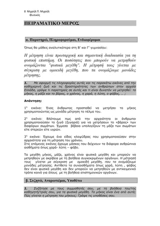 8 Μιχαήλ Π. Μιχαήλ
Φυσικός
ΠΕΙΡΑΜΑΤΙΚΟ ΜΕΡΟΣ
α. Παρατηρώ, Πληροφορούµαι, Ενδιαφέροµαι
Όπως θα µάθεις αναλυτικότερα στη Β’ και Γ’ γυµνασίου:
Η µέτρηση είναι πρωταρχική και σηµαντική διαδικασία για τη
φυσική επιστήµη. Οι ποσότητες που µπορούν να µετρηθούν
ονοµάζονται φυσικά µεγέθη. Η µέτρησή τους γίνεται µε
σύγκριση µε οµοειδή µεγέθη, που τα ονοµάζουµε µονάδες
µέτρησης.
1. Με αφορµή τις πληροφορίες αυτές και τις παρακάτω εικόνες από την
καθηµερινή ζωή και τις δραστηριότητες των ανθρώπων στην αρχαία
Ελλάδα, γράψε τι παρατηρείς σε αυτές και τι είναι δυνατόν να µετρηθεί: το
µήκος, η µάζα και το βάρος, ο χρόνος, η χαρά, η λύπη, ο φόβος, … ;
Απάντηση:
1η
εικόνα: Ένας άνθρωπος προσπαθεί να µετρήσει το µήκος
χρησιµοποιώντας ως µονάδα µέτρηση το πέλµα του.
2η
εικόνα: Βλέπουµε πως από την αρχαιότητα οι άνθρωποι
χρησιµοποιούσαν το ζυγό (ζυγαριά) για να µετρήσουν το «βάρος» των
διαφόρων σωµάτων. Έµµεσα βέβαια υπολογίζουν τη µάζα των σωµάτων
είτε στερεών είτε υγρών.
3η
εικόνα: Έχουµε ένα είδος κλεψύδρας που χρησιµοποιούσαν στην
αρχαιότητα για τη µέτρηση του χρόνου.
Στις επόµενες εικόνες έχουµε µάσκες που δείχνουν τα διάφορα ανθρώπινα
αισθήµατα όπως χαρά- λύπη – φόβο.
Τα µεγέθη µήκος, µάζα, χρόνος είναι φυσικά µεγέθη και µπορούν να
µετρηθούν µε ακρίβεια µε τη βοήθεια συγκεκριµένων οργάνων. Η µέτρησή
τους γίνεται µε σύγκριση µε οµοειδή µεγέθη, που τα ονοµάζουµε
µονάδες µέτρησης. Αντίθετα τα συναισθήµατα όπως χαρά, λύπη , φόβος
δεν είναι φυσικά µεγέθη και δεν µπορούν να µετρηθούν µε αντικειµενικό
τρόπο κοινό για όλους µε τη βοήθεια επιστηµονικών οργάνων.
β. Συζητώ, Αναρωτιέµαι, Υποθέτω
1. Συζήτησε µε τους συµµαθητές σου, µε τη βοήθεια του/της
καθηγητή/τριάς σου, για τα φυσικά µεγέθη. Το µήκος είναι ένα από αυτά;
Πώς γίνεται η µέτρηση του µήκους; Γράψε τις υποθέσεις σου.
 